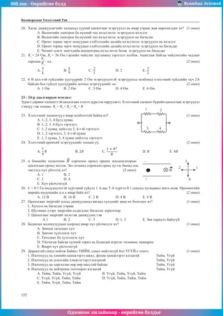 800.mn - Өөрийгөө бэлд Byambaa Avirmed
Одооноос онлайнаар - өөрийгөө бэлдье
152
152
Боловсролын Үнэлгээний Төв
20.	 Хагас дамжуулагчийг халаахад түүний цахилгаан эсэргүүцэл нь ямар учраас яаж өөрчлөгддөг вэ? (1 оноо)
А. Валентийн электрон ба нүхний тоо ихэссэнээс эсэргүүцэл ихэсдэг
B. Валентийн электрон ба нүхний тоо ихэссэнээс эсэргүүцэл нь багасдаг
C. Оронт торын эерэг ионуудын хэлбэлзлийн далайц ихэссэнээс эсэргүүцэл нь ихэсдэг
D. Оронт торны эерэг ионуудын хэлбэлзлийн далайц ихэссэнээс эсэргүүцэл нь багасдаг
E. Чөлөөт цэнэг зөөгчдийн концентрац ихэссэнээс болж эсэргүүцэл нь багасдаг
21.	 R1
= 24 Ом, R2
= 36 Ом гэрлийн чийдэнг шугаманд зэрэгцээ холбов. Ашиглаж байгаа чийдэнгийн чадлын
харьцаа
P2
P1
- ол.										 (2 оноо)
A. 	B. 		 C.
2
3
		D. 2		E.
3
2
22.	 6 В цхх-тэй гүйдлийн үүсгүүрийг 2 Ом эсэргүүцэлтэй эсэргүүцэлд холбоход хэлхээний гүйдлийн хүч 2А
байсан бол гүйдэл үүсгүүрийн дотоод эсэргүүцлийг ол.					 (2 оноо)
А. 1 Ом	 B. 2 Ом	 C. 3 Ом		 D. 4 Ом		 E. 6 Ом
23 - 24-р даалгаврын өгөгдөл:
Зурагт дөрвөн элементтэй цахилгаан хэлхээ дүрслэн харуулжээ. Хэлхээний элемент бүрийн цахилгаан эсэргүүцэл
тэнцүү гэж тооцно. R1
= R2
= R3
= R4
= R				
1 2
3 4
23.	 Хэлхээний элементүүд ямар холболттой байна вэ?						 (1 оноо)
А. 1, 2, 3, 4 бүгд цуваа
В. 1, 2, 3, 4 бүгд зэрэгцээ
С. 1, 2 цуваа, нийлээд 3, 4-тэй зэрэгцээ
D. 1, 2 зэрэгцээ, 3, 4-тэй цуваа
E. 1, 2 цуваа, 3, 4 цуваа нийлээд зэрэгцээ
24.	 Хэлхээний ерөнхий эсэргүүцлийг тооцно уу.							 (2 оноо)
A. 		B. 		 C. 		 D. 		 E.
25.	 α бөөмийн хөдөлгөөн соронзон оронд орших конденсаторын -
+
B
1
2
3
4
цахилгаан оронд зогсов. Энэ агшинд соронзон орны зүгээс бөөмд аль
чиглэлд хүч үйлчлэх вэ?				 (2 оноо)
А. 1	В. 2		
С. 3	 D. 4 	
E. Хүч үйлчлэхгүй
26.	 L = 0.1 Гн индукцлэлтэй хүрээний гүйдэл 1 А-аас 5 А хүртэл 0.1 секунд хугацаанд жигд өсөв. Ороомогийн
өөрийн индукцийн ц.х.х ямар байх вэ?.							 (2 оноо)
А. 12 В 	В. 16 В	 С. 2 В		 D. 4 В		 E. 8 В
27.	 Цахилгаан энергийг алсад дамжуулахад яагаад хүчдлийг маш их болгодог вэ?			 (1 оноо)
1. Хүчдэл нь багасдаг учраас
2. Шугаман дээрх энергийн алдагдлыг багасгах зорилгоор
3. Цахилгаан энергийг ихэсгэж дамжуулах гэж
А.1 	В. 2		 С. 3		 D. 1, 3		 E. Зөв хариулт байхгүй
28.	 Бодисын молекулуудын хооронд ямар хүч үйлчилдэг вэ?					 (1 оноо)
А. Зөвхөн таталцах хүч	
B. Зөвхөн түлхэлцэх хүч	
C. Таталцах ба түлхэлцэх хүч
D. Үйлчилж байгаа хүчний төрөл нь бодисын агрегат төлөвөөс хамаарна
E. Ямарч хүч үйлчлэхгүй
29.	 Дараахтай санал нийлж байвал ТИЙМ, санал нийлэхгүй бол ҮГҮЙ-г сонго.			 (1 оноо)
1. Изотопууд нь химийн шинжээрээ ижил, физик шинжээрээ ялгаатай		 Тийм, Үгүй
2. Изотопууд нь цэнэгийн хэмжээгээрээ ялгаатай				 Тийм, Үгүй
3. Изотопууд нь харгалзан өөр өөр масстай байдаг				 Тийм, Үгүй
4. Изотопууд нь нейтроны тоогоороо ялгаатай					 Тийм, Үгүй
А. Тийм, Тийм, Үгүй, Үгүй 		 B. Үгүй, Тийм, Үгүй, Тийм		
C. Үгүй, Үгүй, Тийм, Тийм		 D. Үгүй, Тийм, Тийм, Тийм		
E. Тийм, Үгүй, Тийм, Тийм
 