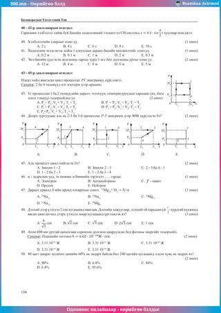 800.mn - Өөрийгөө бэлд Byambaa Avirmed
Одооноос онлайнаар - өөрийгөө бэлдье
154
154
Боловсролын Үнэлгээний Төв
40 - 42-р даалгаварын өгөгдөл:
Гармоник хэлбэлзэл хийж буй биеийн хөдөлгөөний тэгшитгэл СИ системд хуулиар өгөгджээ.
40.	 Хэлбэлзэлийн улирлыг олно уу.								 (1 оноо)
A. 2 с 	 B. 4 с		 C. 6 с 		 D. 8 с 		 E. 10 с
41.	 Хөдөлгөөн эхэлсэнээс хойш 1 секундын дараах биеийн шилжилтийг олно уу.			 (1 оноо)
A. 0.2 м	 B. 0.1 м	 C. 1 м		 D. 2 м		 E. 0.3 м
42.	 Энэ биеийн үүсгэсэн долгионы тархах хурд 1 м/с бол долгионы уртыг олно уу.			 (2 оноо)
A. 12 м	 B. 4 м		 C. 8 м		 D. 6 м		 E. 5 м
43 - 45-р даалгаварын өгөгдөл:
Идеал хийд явагдсан цикл процессыг PV диаграммд дүрсэлжээ. 		 	
P
2P0
P0
0 V0 2V0
2 3
4
1
V
Санамж: 2 ба 4 төлөвүүд нэг изотерм дээр оршино.
43.	 Уг процессын 1 ба 2 төлвүүдийн даралт, эзэлхүүн, температуруудын харьцааг (их, бага
эсвэл тэнцүү) тодорхойлно уу.					 (2 оноо)
А. P1
< P2
; V1
= V2
; T1
< T2
		В. P1
> P2
; V1
< V2
; T1
= T2
С. P1
= P2
; V1
> V2
; T1
> T2
		 D. P1
= P2
; V1
= V2
; T1
< T2
	
E. P1
<P2
; V1
< V2
; T1
< T2
44.	 Доорх зургуудаас аль нь 2-3 ба 3-4 процессыг P-T диаграмм дээр ЗӨВ дүрсэлсэн бэ? 		 (2 оноо)
P P P P P
0 0 0 0 0
T T T T T
T2 T2
T2 T2
T2
T3 T3
T3 T3
T3
T4
2P0 2P0
2P0 2P0 2P0
P0 P0 P0
P0 P0
3 3 3 3
3
2
2 2
2 2
4 4 4
4 4
А. 		В.		 С. 			 D. 		 E.
45.	 Аль процесст ажил хийгдсэн бэ?								 (2 оноо)
А. Зөвхөн 1 - 2			В. Зөвхөн 2 - 3			 С. 2 - 3 ба 4 - 1	
D. 1 - 2 ба 2 - 3			 E. 1 - 2 ба 3 - 4
46.	 α - задралын үед, эх цөмөөс α бөөмийн зэрэгцээ ...... гардаг.	 	 	 	 	     (1 оноо)
A. Электрон			 B. Антинейтрино 		 C. - квант 	
D. Протон 			 E. Нейтрон
47.	 Дараах урвалд X-ийн оронд тохирохыг сонго. 	25
Mg12
+1
H1
→ X+α	 	 	 	     (2 оноо)
A. 24
Na11
			 B. 22
Na11
				C. 24
Mg13
	
D. 21
Na14
			 E. 20
Mg9
48.	 Дэлхий дээр үзэгдэл 2 сек хугацаанд явагдав. Дэлхийн хажуугаар, дэлхийтэй харьцангуй хурдтай пуужинд
явсан ажиглагчид дээрх үзэгдэл ямар хугацаанд үргэлжлэх вэ?					 (3 оноо)
A. сек	 B. сек	 C. сек	 D. сек	 E. 1 сек
49.	 Атом 600 нм урттай цахилгаан соронзон долгион цацруулсан бол фотоны энергийг тодорхойл.
Санамж: Планкийн тогтмол 						 (2 оноо)
A. 3.31·10-22
Ж			 B. 3.31·10-21
Ж			 C. 3.31·10-20
Ж
D. 3.31·10-19
Ж 			 E. 3.31·10-18
Ж
50.	 80 цагт цацраг идэвхит цөмийн 60% нь задарч байгаа бол 240 цагийн хугацаанд хэдэн хувь нь задрах вэ?		
													 (2 оноо)
A. 90% 			 B. 6.4%				 C. 84% 		
D. 6.4% 			 E. 93.6%
 