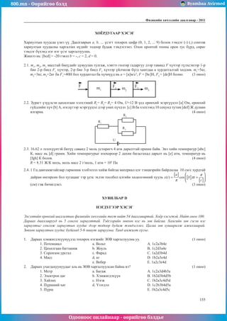 800.mn - Өөрийгөө бэлд Byambaa Avirmed
Одооноос онлайнаар - өөрийгөө бэлдье
Физикийн хичээлийн äààëãàâàð - 2011
155
155
ХОЁРДУГААР ХЭСЭГ
Хариултын хуудсаа үзнэ үү. Даалгаврын а, b, ... үсэгт тохирох цифр (0, 1, 2, ... 9) болон тэмдэг (-) (,) сонгож
хариултын хуудасны харгалзах нүдийг тодоор будаж тэмдэглэнэ. Олон оронтой тооны орон тус бүрд, сөрөг
тэмдэг бүхэнд нэг нэг үсэг харгалзуулна.
Жишээ нь: [bcd] = -20 гэвэл b = -, c = 2, d = 0.
2.1. m1
, m2
, m3
масстай биеүдийг цувуулан тулгаж, хэвтээ гөлгөр гадаргуу дээр тавиад F хүчээр түлхсэнээр 1-р
бие 2-р биед F1
хүчээр, 2-р бие 3-р биед F2
хүчээр үйлчилж бүгд хамтдаа а хурдатгалтай хөдлөв. m1
=5кг,
m2
=3кг, m3
=2кг ба F1
=40Н бол хурдатгал ба хүчнүүд нь a = [a]м/с2
, F = [bc]Н, F2
= [de]Н болно.	 (3 оноо)
F m1
F1
F2
m2
m3
2.2. Зурагт үзүүлсэн цахилгаан хэлхээний R1
= R2
= R3
= 4 Ом, U=12 В үед ерөнхий эсэргүүцэл [a] Ом, ерөнхий
гүйдлийн хүч [b] А, нэгдүгээр эсэргүүцэл дээр унах хүчдэл [c] В ба хэлхээнд 10 секунд тутам [def] Ж дулаан
ялгарна. 											 (4 оноо)
R1
R2
R3
U
2.3. 16.62 л эзэлхүүнтэй битүү саванд 2 моль устөрөгч 4 атм даралттай оршин байв. Энэ хийн температур [abc]
К, масс нь [d] грамм. Хийн температурыг изохороор 2 дахин багасгахад даралт нь [e] атм, температур нь
[fgh] К болов.	 	 	 	 	 	 	 	 	 	     (4 оноо)
	 R = 8.31 Ж/К моль, моль масс 2 г/моль, 1 атм = 105
Па
2.4. 1 Гц давтамжтайгаар гармоник хэлбэлзэл хийж байгаа материал цэг тэнцвэрийн байрлалаа 10 см/с хурдтай
дайран өнгөрсөн бол хугацааг тэр үеэс эхлэн тоолбол цэгийн хөдөлгөөний хууль
(см) гэж бичигдэнэ.										 (3 оноо)
ХУВИЛБАР D
НЭГДҮГЭЭР ХЭСЭГ
Элсэлтийн ерөнхий шалгалтын физикийн хичээлийн тест нийт 54 даалгавартай. Хоёр хэсэгтэй. Нийт оноо 100.
Дараах даалгаврууд нь 5 сонгох хариулттай. Тэдгээрийн зөвхөн нэг нь зөв байгаа. Хамгийн зөв гэсэн нэг
хариултыг сонгож хариултын хуудас дээр тодоор будаж тэмдэглэнэ. Цагаа зөв хуваарилж ажиллаарай.
Зөвхөн хариултын хуудас будахад 5-6 минут зарцуулна. Танд амжилт хүсье.
1.	 Дараах хэмжигдэхүүнүүдэд тохирох нэгжийг ЗӨВ харгалзуулна уу.				 (1 оноо)
1. Потенциал			 a. Вольт 			 A. 1c2a3b4e
2. Цахилгаан багтаамж		 b. Жоуль			 B. 1c2d3a4e	
3. Соронзон урсгал		 c. Фарад			 C. 1а2d3b4d
4. Масс			d. кг				D. 1b2a3e4d
			 e. Вебер 			 E. 1a2c3e4d
2.	 Дараах ухагдахуунуудыг аль нь ЗӨВ харгалзуулсан байна вэ?					 (1 оноо)
1. Mетр			a. Багаж				A. 1c2a3d4b5a
2. Электрон цаг			 b. Хэмжигдэхүүн		 B. 1b2d3b4d5b
3. Хайлах			c. Нэгж				C. 1b2a3c4d5d
4. Пүршний хат			 d. Үзэгдэл			 D. 1c2b3b4d5a
5. Пүрш							E. 1b2a3c4d5c
 