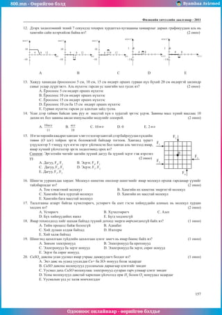 800.mn - Өөрийгөө бэлд Byambaa Avirmed
Одооноос онлайнаар - өөрийгөө бэлдье
Физикийн хичээлийн äààëãàâàð - 2011
157
157
12.	 Дээрх хөдөлгөөний эхний 7 секундэд тохирох хурдатгал-хугацааны хамаарлыг дараах графикуудын аль нь
хамгийн сайн илэрхийлж байна вэ?								 (2 оноо)
t(c)
а(м/с2
)
10
-10
8
4 12
t(c)
а(м/с2
)
10
-10
8
4 12
t(c)
а(м/с2
)
10
-10
8
4 12
t(c)
а(м/с2
)
1 0
-10
8
4
t(c)
а(м/с2
)
1 0
-10
8
4
A		
B			C		 D			E
13.	 Хажуу ханандаа ёроолоосоо 5 см, 10 см, 15 см өндөрт орших гурван нүх бүхий 20 см өндөртэй цилиндр
савыг усаар дүүргэжээ. Аль нүхнээс гарсан ус хамгийн хол тусах вэ?				 (2 оноо)
А. Ёроолоос 5 см өндөрт орших нүхнээс	
B. Ёроолоос 10 см өндөрт орших нүхнээс
C. Ёроолоос 15 см өндөрт орших нүхнээс
D. Ёроолоос 10 см ба 15 см өндөрт орших нүхнээс
E. Гурван нүхнээс гарсан ус адилхан зайд тусна.
14.	 Усан дээр тайван байсан завь руу m  масстай хүн υ хурдтай эргээс үсрэв. Завины масс хүний массаас 10
дахин их бол завины авсан импульсийн модулийг олоорой.					 (2 оноо)
А. 	 B. 		 C. 10 	 D. 0		 E. 2
15.	 Нэгэнтөрлийнквадратхавтангхэвтээгөлгөрхавтгайдээрбайрлууланхүндийн
0
F2
F4
F3
F1
F5
төвөө (О цэг) тойрон эргэх боломжтой байхаар тогтоов. Хавтанд зурагт
үзүүлснээр 5 тэнцүү хүч нэгэн зэрэг үйлчилсэн бол хавтан аль чиглэлд ямар,
ямар хүчний үйлчлэлээр эргэх хөдөлгөөнд орох вэ?
Санамж: Эргэлтийн чигийг цагийн зүүний дагуу ба зүүний эсрэг гэж нэрлэнэ
үү.						 (2 оноо)
А. Дагуу, F4
, F5
		 B. Эсрэг, F4
, F5
		
C. Дагуу, F3
, F2
		 D. Эсрэг, F1
, F2
		
E. Дагуу, F1
, F3
	
16.	 Шингэн ууршихдаа хөрдөг. Молекул–кинетик онолоор шингэнийг ямар молекул орхиж гарсанаар үүнийг
тайлбарладаг вэ?										 (2 оноо)
A. Том хэмжээний молекул			 B. Хамгийн их кинетик энергитэй молекул
C. Хамгийн бага хурдтай молекул 		 D. Хамгийн их масстай молекул
E. Хамгийн бага масстай молекул
17.	 Тасалгааны агаарт байгаа хүчилтөрөгч, устөрөгч ба азот гэсэн хийнүүдийн алиных нь молекул хурдан
хөдлөх вэ?											 (2 оноо)
A. Устөрөгч				B. Хүчилтөрөгч			C. Азот	
D. Бүх хийнүүдийнх ижил		 E. Бүгд хөдлөхгүй
18.	 Ямар тохиолдолд хийг шахаж байхад түүний дотоод энерги өөрчлөгдөхгүй байх вэ?		 (1 оноо)
А. Тийм процесс байж болохгүй	В. Адиабат		
С. Хий дулаан алдаж байхад		 D. Изотерм				
E. Хий халж байхад
19.	 Шингэнд цахилгаан гүйдлийн цахилгаан цэнэг зөөгч нь ямар бөөмс байх вэ?			 (1 оноо)
А. Зөвхөн электронууд 			 B. Электронууд ба протонууд	
C. Электронууд ба эерэг ионууд 	 D. Электронууд ба эерэг, сөрөг ионууд
E. Эерэг ба сөрөг ионууд.
20.	 CuSO4
давсны усан уусмал ямар учраас дамжуулагч болдог вэ?					 (1 оноо)
А. Энэ давс нь усанд уусахдаа Cu+ ба SO- ионууд болж задардаг
B. CuSO давсны молекулууд ууссаныхаа дараагаар цэнэгийг зөөдөг
C. Уусмал дахь CuSO молекулаас электронууд сугаран гарч улмаар цэнэг зөөдөг
D. Усны молекулууд давстай харилцан үйлчлэлд орж H2
болон O2
ионуудад задардаг
E. Уусмалын үед ус халж иончлогддог
 