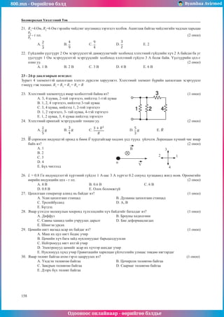 800.mn - Өөрийгөө бэлд Byambaa Avirmed
Одооноос онлайнаар - өөрийгөө бэлдье
158
158
Боловсролын Үнэлгээний Төв
21.	 R1
=4 Ом, R2
=6 Ом гэрлийн чийдэнг шугаманд зэрэгцээ холбов. Ашиглаж байгаа чийдэнгийн чадлын харьцаа
- г ол.											 (2 оноо)
A. 	B. 		 C. 		 D. 		 E. 2
22.	 Гүйдлийн үүсгүүрт 2 Oм эсэргүүцэлтэй дамжуулагчийг холбоход хэлхээний гүйдлийн хүч 2 А байсан ба уг
үүсгүүрт 1 Oм эсэргүүцэлтэй эсэргүүцлийг холбоход хэлхээний гүйдэл 3 А болж байв. Үүсгүүрийн цхх-г
олно уу.											 (2 оноо)
А. 1 В	 B. 2 В		 C. 3 В		 D. 4 В		 E. 6 В
23 - 24-р даалгаврын өгөгдөл:
Зурагт 4 элементтэй цахилгаан хэлхээ дүрслэн харуулжээ. Хэлхээний элемент бүрийн цахилгаан эсэргүүцэл
тэнцүү гэж тооцно. R1
= R2
= R3
= R4
= R
									
23.	 Хэлхээний элементүүд ямар холболттой байна вэ?						 (1 оноо)
А. 3, 4 цуваа, 2-той зэрэгцээ, нийлээд 1-тэй цуваа
В. 1, 2, 4 зэрэгцээ, нийлээд 3-тай цуваа
С. 3, 4 цуваа, нийлээд 1, 2-той зэрэгцээ
D. 1, 2 зэрэгцээ, 3- тай цуваа, 4-тэй зэрэгцээ
E. 1, 2 цуваа, 3, 4 цуваа нийлээд зэрэгцээ
24.	 Хэлхээний ерөнхий эсэргүүцлийг тооцно уу.							 (2 оноо)
A. 	B. 		 C. 		 D. 		 E.
25.	 соронзон индукцтэй оронд α бөөм хурдтайгаар хөдлөх үед түүнд үйлчлэх Лоренцын хүчний чиг ямар
байх вэ? 										 	 (2 оноо)
А. 1					
1
2
3
4
B
α
V
В. 2	 	
С. 3	
D. 4	
E. Бүх чиглэлд
26.	 L = 0.8 Гн индукцлэлтэй хүрээний гүйдэл 1 А-аас 3 А хүртэл 0.2 секунд хугацаанд жигд өсөв. Ороомгийн
өөрийн индукцийн цхх - г ол.									 (2 оноо)
А. 8 В			В. 0.6 В				 С. 6 В 		
D. 0.8 В 			 E. Олох боломжгүй
27.	 Цахилгаан генератор алинд нь байдаг вэ?							 (1 оноо)
A. Усан цахилгаан станцад 			 B. Дулааны цахилгаан станцад
C. Тролейбусанд				D. А, В					
E. Бүгдэд
28.	 Ямар үзэгдэл молекулын хооронд түлхэлцлийн хүч байдгийг баталдаг вэ?			 (1 оноо)
А. Диффуз					 B. Броуны хөдөлгөөн	
C. Савны хананд хийн учруулах даралт		 D. Бие деформацлагдах				
E. Шингэн урсах
29.	 Цөмийн нягт яагаад асар их байдаг вэ?							 (1 оноо)
А. Маш их цул нягт бодис учир	
B. Цөмийн хүч бага зайд нуклонуудыг барьцалдуулсан
C. Нейтронууд нягт ихтэй учир	
D. Электронууд цөмийг асар их хүчээр шахдаг учир
E. Нуклонууд хүнд учир Гравитацийн харилцан үйлчлэлийн улмаас төвдөө нягтардаг
30.	 Ямар төлөвт байгаа атом гэрэл цацруулах вэ?							 (1 оноо)
А. Үндсэн төлөвтөө байгаа			 B. Цочирсон төлөвтөө байгаа	
C. Завсрын төлөвтөө байгаа			 D. Саармаг төлөвтөө байгаа	
E. Дээрх бүх төлөвт байгаа
 