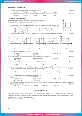 800.mn - Өөрийгөө бэлд Byambaa Avirmed
Одооноос онлайнаар - өөрийгөө бэлдье
160
160
Боловсролын Үнэлгээний Төв
41.	 1 секунд хугацаан дахь биеийн шилжилтийг олно уу.						 (1 оноо)
A. 10 м	 B. 0.1 м	 C. 1 м		 D. 2 м		 E. 0.2 м
42.	 Энэ биеийн үүсгэсэн долгионы тархах хурд 0.5 м/с бол долгионы уртыг олно уу.		 (2 оноо)
A. 12 м	 B. 10 м		 C. 1.2 м		 D. 6 м		 E. 5 м
43 - 45-р даалгаврын өгөгдөл:
Идеал хийд явагдсан цикл процессыг PV диаграммд дүрсэлжээ. 			 P
2P0
P0
0 V0 2V0
2 3
4
1
V
Санамж: 2 ба 4 төлвүүд нэг изотерм дээр оршино.
43.	 Уг процессын 2 ба 3 төлвүүдийн даралт, эзэлхүүн, температуруудын харьцааг (их,
бага эсвэл тэнцүү) тодорхойлно уу.					 (2 оноо)
А. P2
= P3
; V2
< V3
; T2
< T3
		В. P2
> P3
; V2
< V3
; T2
= T3
С. P2
= P3
; V2
> V3
; T2
> T3
		 D. P2
= P3
; V2
= V3
; T2
< T3
	
E. P2
< P3
; V2
= V3
; T2
< T3
44.	 Доорх зургуудаас аль нь 1 - 2 ба 2 - 3 процессыг V - T диаграмм дээр ЗӨВ дүрсэлсэн бэ?		 (2 оноо)
V V V V V
0 0 0 0 0
T T T T T
T2 T2
T2 T2
T2
T3 T3
T3 T3
T3
T4
2V0 2V0
2V0 2V0 2V0
V0 V0 V0 V0
V0
3 3
3 3
3
2 2 2 2
2
1
1
1 1
1
А. 		В.		 С. 			 D. 		 E.
45.	 Аль процесст ажил хийгдэхгүй вэ?								 (2 оноо)
А. Зөвхөн 1 - 2			В. Зөвхөн 2 - 3			 С. 1 - 2 ба 3 - 4	
D. 1 - 2 ба 2 - 3			 E. 2 - 3 ба 4 - 1
46.	 β задралын үед, эх цөмөөс электроны зэрэгцээ ямар бөөм гардаг вэ?				 (1 оноо)
A. Позитрон 			 B. Антинейтрино 		 C. Протон	
D. Нейтрон 			 E. Альфа
47.	 Дараах урвалд X - н оронд тохирохыг сонго. 14
N7
+α→ X+1
H1
					 (2 оноо)
A. 13
Na11
	B. 11
N7
		 C. 17
O8
		 D. 15
O8	
	E. 13
N7
48.	 Тайван байгаа пуужингийн урт байв. Пуужин дэлхийтэй харьцангуй хурдтай хөдөлж эхэлсэн бол хөлөг
доторх сансарын нисгэгчид пуужингийн урт ямар байх вэ?					 (3 оноо)
A. 	 B. 		 C. 			D. 		 E.
49.	 5·1014
Гц давтамжтай фотон ямар энергитэй байх вэ?						 (2 оноо)
Санамж: Планкийн тогтмол
A. 3.31·10-20
Ж			 B. 3.31·10-19
Ж			C. 3.31·10-18
Ж	
D. 3.31·10-17
Ж			 E.3.31·10-22
Ж
50.	 N0
тооны цацраг идэвхит цөмийн 0.3N0
нь 54 цагийн хугацаанд задарсан бол дараагийн 54 цагийн хугацаанд
хичнээн цөм задрах вэ?									 (2 оноо)
A. 0.3 N0
	 B. 0.09 N0
	 C. 0.49 N0
	 D. 0.7 N0
	 E. 0.21 N0
ХОЁРДУГААР ХЭСЭГ
Хариултын хуудсаа үзнэ үү. Даалгаврын а, b, ... үсэгт тохирох цифр (0, 1, 2, ... 9) болон тэмдэг (-) (,) сонгож
хариултын хуудасны харгалзах нүдийг тодоор будаж тэмдэглэнэ. Олон оронтой тооны орон тус бүрд, сөрөг
тэмдэг бүхэнд нэг нэг үсэг харгалзуулна.
Жишээ нь: [bcd] = -20 гэвэл b = -, c = 2, d = 0.
 