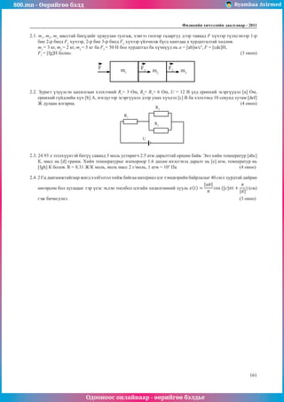 800.mn - Өөрийгөө бэлд Byambaa Avirmed
Одооноос онлайнаар - өөрийгөө бэлдье
Физикийн хичээлийн äààëãàâàð - 2011
161
161
2.1. m1
, m2
, m3
масстай биеүдийг цувуулан тулгаж, хэвтээ гөлгөр гадаргуу дээр тавиад F хүчээр түлхсэнээр 1-р
бие 2-р биед F1
хүчээр, 2-р бие 3-р биед F2
хүчээр үйлчилж бүгд хамтдаа а хурдатгалтай хөдлөв. 		
m1
= 3 кг, m2
= 2 кг, m3
= 5 кг ба F2
= 50 Н бол хурдатгал ба хүчнүүд нь a = [ab]м/с2
, F = [cde]Н, 		
F1
= [fg]Н болно.										 (3 оноо)
F m1
F1
F2
m2
m3
2.2. Зурагт үзүүлсэн цахилгаан хэлхээний R1
= 3 Ом, R2
= R3
= 6 Ом, U = 12 В үед ерөнхий эсэргүүцэл [a] Ом,
ерөнхий гүйдлийн хүч [b] А, нэгдүгээр эсэргүүцэл дээр унах хүчдэл [c] В ба хэлхээнд 10 секунд тутам [def]
Ж дулаан ялгарна.										 (4 оноо)
R1
R2
R3
U
2.3. 24.93 л эзэлхүүнтэй битүү саванд 3 моль устөрөгч 2.5 атм даралттай оршин байв. Энэ хийн температур [abc]
К, масс нь [d] грамм. Хийн температурыг изохороор 1.6 дахин ихэсгэхэд даралт нь [e] атм, температур нь
[fgh] К болов. R = 8.31 Ж/К моль, моль масс 2 г/моль, 1 атм = 105
Па				 (4 оноо)
2.4. 2 Гц давтамжтайгаар жигд хэлбэлзэл хийж байгаа материал цэг тэнцвэрийн байрлалыг 40 см/с хурдтай дайран
өнгөрсөн бол хугацааг тэр үеэс эхлэн тоолбол цэгийн хөдөлгөөний хууль (см)
гэж бичигдэнэ.										 (3 оноо)
 