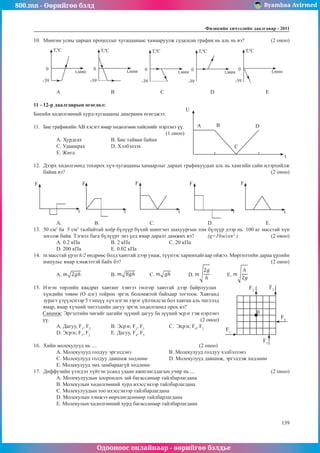 800.mn - Өөрийгөө бэлд Byambaa Avirmed
Одооноос онлайнаар - өөрийгөө бэлдье
Физикийн хичээлийн äààëãàâàð - 2011
139
139
10.	 Мөнгөн усны царцах процессыг хугацаанаас хамааруулж судалсан график нь аль нь вэ?		 (2 оноо)
T,0
C
t,мин
-39
0
T,0
C
t,мин
-39
0
T,0
C
t,мин
-39
0
T,0
C
t,мин
-39
0
T,0
C
t,мин
-39
0
A		 B		 C			 D			 E
11 - 12-р даалгаврын өгөгдөл:
Биеийн хөдөлгөөний хурд-хугацааны диаграмм өгөгджээ.	
A B
C
D
U
t
11.	 Бие графикийн АВ хэсэгт ямар хөдөлгөөн хийснийг нэрлэнэ үү. 	
							 (1 оноо)
А. Хурдсах		 В. Бие тайван байна 	
С. Удаашрах		 D. Хэлбэлзэх		
E. Жигд
12.	 Дээрх хөдөлгөөнд тохирох хүч-хугацааны хамаарлыг дараах графикуудын аль нь хамгийн сайн илэрхийлж
байна вэ?											 (2 оноо)
F F F F F
t t t t t
А. 	 В.			 С.			D.			E.
13.	 50 см2
ба 5 см2
талбайтай хоёр бүлүүр бүхий шингэнт шахуургын том бүлүүр дээр нь 100 кг масстай хүн
зогсож байв. Тэгвэл бага бүлүүрт энэ үед ямар даралт дамжих вэ?	 (g=10м/сек2
) 		 (2 оноо)
А. 0.2 кПа		 B. 2 кПа			 C. 20 кПа	
D. 200 кПа		 E. 0.02 кПа
14.	 m масстай үрэл h/2 өндрөөс болд хавтгай дээр унаж, түүнээс харимхайгаар ойжээ. Мөргөлтийн дараа үрлийн
импульс ямар хэмжээтэй байх бэ?								 (2 оноо)
А. 		 B. 	C. 	D. 	E.
15.	 Нэгэн төрлийн квадрат хавтанг хэвтээ гөлгөр хавтгай дээр байрлуулан
0
F2
F3
F4
F5
F1
хүндийн төвөө (О цэг) тойрон эргэх боломжтой байхаар тогтоов. Хавтанд
зурагт үзүүлснээр 5 тэнцүү хүч нэгэн зэрэг үйлчилсэн бол хавтан аль чиглэлд
ямар, ямар хүчний чиглэлийн дагуу эргэх хөдөлгөөнд орох вэ?
Санамж: Эргэлтийн чигийг цагийн зүүний дагуу ба зүүний эсрэг гэж нэрлэнэ
үү.						 (2 оноо)
А. Дагуу, F1
, F2		
B. Эсрэг, F1
, F5		
C. Эсрэг, F4
, F2
	
D. Эсрэг, F1
, F2		
E. Дагуу, F4
, F5	
16.	 Хийн молекулууд нь .... 					 (2 оноо)
A. Молекулууд голдуу эргэлдэнэ		 B. Молекулууд голдуу хэлбэлзэнэ
C. Молекулууд голдуу давшиж хөдлөнө		 D. Молекулууд давшиж, эргэлдэж хөдлөнө
E. Молекулууд эмх замбараагүй хөдлөнө
17.	 Диффузийн үзэгдэл хүйтэн усанд удаан ажиглагддагын учир нь ...				 (2 оноо)
А. Молекулуудын хоорондох зай багассанаар тайлбарлагдана
В. Молекулын хөдөлгөөний хурд ихэссэнээр тайлбарлагдана
С. Молекулуудын тоо ихэссэнээр тайлбарлагдана
D. Молекулын хэмжээ өөрчлөгдсөнөөр тайлбарлагдана
E. Молекулын хөдөлгөөний хурд багассанаар тайлбарлагдана
 