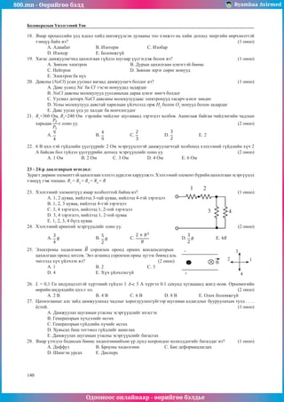 800.mn - Өөрийгөө бэлд Byambaa Avirmed
Одооноос онлайнаар - өөрийгөө бэлдье
140
140
Боловсролын Үнэлгээний Төв
18.	 Ямар процессийн үед идеал хийд шилжүүлсэн дулааны тоо хэмжээ нь хийн дотоод энергийн өөрчлөлттэй
тэнцүү байх вэ?										 (1 оноо)
А. Адиабат		 B. Изотерм		 С. Изобар	
D. Изохор		 E. Боломжгүй
19.	 Хагас дамжуулагчид цахилгаан гүйдэл юугаар үүсгэгдэж болох вэ?				 (1 оноо)
А. Зөвхөн электрон 			B. Дурын цахилгаан цэнэгтэй бөөмс
C. Нейтрон				D. Зөвхөн эерэг сөрөг ионууд	
E. Электрон ба нүх
20.	 Давсны (NaCl) усан уусмал яагаад дамжуулагч болдог вэ?					 (1 оноо)
А. Давс усанд Na+
ба Cl-
гэсэн ионуудад задардаг
B. NaCl давсны молекулууд ууссаныхаа дараа цэнэг зөөгч болдог
C. Уусмал доторх NaCl давсаны молекулуудаас электронууд тасарч цэнэг зөөдөг
D. Усны молекулууд давстай харилцан үйлчлэлд орж H2
болон O2
ионууд болон задардаг
E. Давс уусах үед ус халдаг ба иончлогддог
21.	 R1
=360 Ом, R2
=240 Ом гэрлийн чийдэнг шугаманд зэрэгцээ холбов. Ашиглаж байгаа чийдэнгийн чадлын
харьцаа -г олно уу.										 (2 оноо)
A. 		B. 		 C. 		 D. 		 E. 2
22.	 6 В цхх-тэй гүйдлийн үүсгүүрийг 2 Ом эсэргүүцэлтэй дамжуулагчтай холбоход хэлхээний гүйдлийн хүч 2
А байсан бол гүйдэл үүсгүүрийн дотоод эсэргүүцлийг олно уу.					 (2 оноо)
А. 1 Ом	 B. 2 Ом	 C. 3 Ом		 D. 4 Ом 		 E. 6 Ом
23 - 24-р даалгаврын өгөгдөл:
Зурагт дөрвөн элементтэй цахилгаан хэлхээ дүрслэн харуулжээ. Хэлхээний элемент бүрийн цахилгаан эсэргүүцэл
тэнцүү гэж тооцно. R1
= R2
= R3
= R4
= R
23.	 Хэлхээний элементүүд ямар холболттой байна вэ?						 (1 оноо)
А. 1, 2 цуваа, нийлээд 3-тай цуваа, нийлээд 4-тэй зэрэгцээ
1 2
3 4
В. 1, 2, 3 цуваа, нийлээд 4-тэй зэрэгцээ
С. 3, 4 зэрэгцээ, нийлээд 1, 2-той зэрэгцээ
D. 3, 4 зэрэгцээ, нийлээд 1, 2-той цуваа
E. 1, 2, 3, 4 бүгд цуваа
24.	 Хэлхээний ерөнхий эсэргүүцлийг олно уу.							 (2 оноо)
A. 		 B. 		 C. 		 D. 		 E.
25.	 Электроны хөдөлгөөн соронзон оронд орших конденсаторын -
+
B
1
2
3
4
цахилгаан оронд зогсов. Энэ агшинд соронзон орны зүгээс бөөмд аль
чиглэлд хүч үйлчлэх вэ?				 (2 оноо)
А. 1	 	 В. 2			 С. 3	
D. 4 		 E. Хүч үйлчлэхгүй
26.	 L = 0,1 Гн индукцлэлтэй хүрээний гүйдэл 1 А-с 3 А хүртэл 0.1 секунд хугацаанд жигд өсөв. Ороомогийн
өөрийн индукцийн цхх-г ол.									 (2 оноо)
А. 2 В		
В. 4 В		 С. 6 В		 D. 8 В		 E. Олох боломжгүй
27.	 Цахилгааныг алс зайд дамжуулахад чадлыг хорогдуулахгүйгээр шугаман алдагдлыг бууруулахын тулд . . . .
ёстой.											 (1 оноо)
А. Дамжуулах шугамын утасны эсэргүүцлийг ихэсгэх
В. Генераторын хүчдэлийг өсгөх
С. Генераторын гүйдлийн хүчийг өсгөх
D. Хувьсах биш тогтмол гүйдлийг ашиглах
E. Дамжуулах шугамын утасны эсэргүүцлийг багасгах
28.	 Ямар үзэгдэл бодисын бөөмс хөдөлгөөнийхөө үр дүнд хоорондоо холилддогийг баталдаг вэ?	 (1 оноо)
А. Диффуз		 B. Броуны хөдөлгөөн		 C. Бие деформацлагдах
D. Шингэн урсах	 E. Дисперс
 