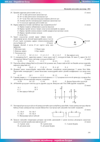 800.mn - Өөрийгөө бэлд Byambaa Avirmed
Одооноос онлайнаар - өөрийгөө бэлдье
Физикийн хичээлийн äààëãàâàð - 2011
141
141
29.	 Цөмийн харилцан үйлчлэлийн хүч нь ...							 (1 оноо)
А. 10-15
м зайд үйлчлэлцэх цахилгаан хүч	
B. 10-15
м зайд үйлчлэлцэх таталцалын хүч
C. 10-15
м-аас бага зайд нуклонуудын хооронд үйлчлэх хүч
D. Атомын цөм ба электронуудын хоорондох цахилгаан хүч	
E. Үл мэдэгдэх харилцан үйлчлэлийн хүч
30.	 Нарны найрлагад Гелийн хий байгааг яаж тодорхойлсон бэ?					 (1 оноо)
А. Нарны гадаргад лабораторын судалгаа явуулсан
B. Нарны гэрлийг металл /натри/ дээр тусган спектрийг нь харсан
C. Нарны гэрлийн спектр дотроос гелийн цацаргалтын шугамыг олсон
D. Нарны гэрлийн атомыг ялгасан
E. Дээрх бүгд
31.	 Зурагт үзүүлснээр дэлхий нарыг тойрон эллипс
A
B
Дэлхий
нар
траектороор эргэнэ. Дэлхий траекторийн дагуу А цэгээс
В цэгт хүрэх хугацаанд дараах хэмжигдэхүүнүүдийн
аль нь буурах вэ? 			 (2 оноо)
Санамж: Дэлхий А цэгээс В цэг хүртэл хагас жил
зарцуулна.
1. Шугаман хурд		 2. Өнцөг хурд	
3. Кинетик энерги		 4. Бүх энерги	
5. Таталцлын хүч
А. 1, 3, 5, 2	 B. 5, 2, 3, 4	 C. 4, 2, 3, 5	 D. 1, 3, 4, 5	 E. Зөв хариулт алга
32.	 T0
температур ба P0
даралтанд орших 1 моль идеал хий V0
эзэлхүүнтэй байв. Яг ижил P0
даралт ба T0
/2
температурт байгаа 2 моль хий ямар эзэлхүүнтэй байх вэ?					 (2 оноо)
A. 4 V0
	 B. 2 V0
		 C. V0
		 D. 8 V0
		 E. 6 V0
33.	 Хэрэв бие орчин тойрны биесээс Q хэмжээтэй дулааныг авч, A ажил хийсэн бол энэ биеийн дотоод энергийн
өөрчлөлт ямар байх вэ?									 (2 оноо)
A. Q	B. Q + A	C. Q - A		 D. A - Q		 E. A
34.	 Дулааны идеал хөдөлгүүрийн хөргөгчийн абсолют температур халаагуурынхаас 2 дахин бага байв.
Хөргөгчийн температурыг 2 дахин багасгавал хөдөлгүүрийн ашигт үйлийн коэффициент хэд дахин өсөх
вэ?												 (2 оноо)
А. 2.5	В. 3		 С. 2 		 D. 1.5		 E. 4
35.	 Гэрлийн цацраг n = 1.5 хугарлын илтгэгчтэй орчноос n = 1.2 хугарлын илтгэгчтэй орчин руу хугарсан бол
дотоод бүрэн ойлтын өнцгийн синусыг тодорхойл.						 (2 оноо)
А. 0.8	В. 1.25		 С. 0.4		 D. 0.1		 E. Дотоод бүрэн ойлт үүсэхгүй
36.	 АВ биеийн цуглуулагч линзэнд үүсэх дүрсийг үзүүлэв. Фокусын зай F бол ЗӨВ дүрсийг тодорхойл.		
													 (2 оноо)
А. 1		
В. 2			
B
A F F
A/
A/ A/
A/
B/
B/
B/
B1
1
2
3
4
С. 3		 D. 4		
E. Зөв хариулт байхгүй
37.	 Хязгааргүйуртшулуунгүйдэлтэйдамжуулагчийндэргэдхоёрбитүүжаазбайв.Ажааздамжуулагчрууойртож
байхад Б жааз дамжуулагчаас холдож байсан бол тэдгээрээр гүйх гүйдлийн чиглэлийг тодорхойл.	
(2 оноо)
А. 1 ба 4 	 В. 1 ба 3	 	
A
2 1
I
3 4
Б
С. 2 ба 3 	 D. 2 ба 4
E. Жаазуудаар гүйдэл гүйхгүй
38.	 Хувьсах гүйдлийн генераторын роторын эргэлтийн давтамжийг 2 дахин өсгөхөд үйлдвэрлэх цахилгаан
хөдөлгөгч хүчний далайц яаж өөрчлөгдөх вэ?				 			 (2 оноо)
А. 4 дахин өснө			 В. 2 дахин өснө			 С. 2 дахин буурна	
D. дахин өснө		 E. дахин буурна
 