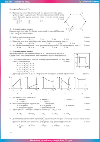 800.mn - Өөрийгөө бэлд Byambaa Avirmed
Одооноос онлайнаар - өөрийгөө бэлдье
142
142
Боловсролын Үнэлгээний Төв
39.	 Ижил эерэг q цэнэгтэй гурван бөөмийг зөв зургаан өнцөгтийн гурван 	
q1
q2
q3
1
2
3
4
K
орой дээр зурагт үзүүлсний дагуу бэхэлжээ. Зургаан өнцөгтийн К оройд
цэнэгт бөөмсийн үүсгэх цахилгаан орны хүчлэгийн вектор хаашаа
чиглэх вэ?							(2 оноо)
А. Е=0	 B. 4		 C. 3		
D. 2	 E. 1
40 - 42-р даалгаварын өгөгдөл:
Гармоник хэлбэлзэл хийж буй биеийн хөдөлгөөний тэгшитгэл СИ системд
хуулиар өгөгджээ.
40.	 Хэлбэлзэлийн улирлыг олно уу.								 (1 оноо)
A. 2 с 	 B. 4 с		 C. 6 с 		 D. 8 с 		 E. 10 с
41.	 Хөдөлгөөн эхэлсэнээс хойш 1 секундын дараах биеийн координатыг олно уу.			 (1 оноо)
A. 0.2 м	 B. 0.1 м		 C. 1 м		 D. 2 м		 E. 10 м
42.	 Энэ биеийн усны гадарга дээр үүсгэх долгионы тархах хурд 2 м/с бол долгионы уртыг олно уу.	 (2 оноо)
A. 6 м	 B. 10 м		 C. 8 м		 D. 12 м		 E. 5 м
43 - 45-р даалгаварын өгөгдөл:
Нэг моль устөрөгчид явагдсан цикл процессыг V-T диаграмм дээр дүрсэлжээ.
V
2V0
V0
0 T0 2T0
1 2
3
4
T
Санамж: 2 ба 4 цэгүүд координатын эхийг дайрсан нэг шулуун дээр оршихгүй.
43.	 1 ба 2 төлвүүдийн даралт, эзэлхүүн, температуруудын харьцааг (их, бага эсвэл
тэнцүү) тодорхойлно уу.					 (2 оноо)
А. P1
= P2
; V1
= V2
; T1
< T2
		
В. P1
> P2
; V1
< V2
; T1
= T2
С. P1
= P2
; V1
> V2
; T1
> T2
		
D. P1
< P2
; V1
= V2
; T1
< T2
E. P1
> P2
; V1
= V2
; T1
< T2
44.	 Дараах зургуудаас аль нь 2-3 ба 3-4 процессыг P-T диаграмм дээр ЗӨВ дүрсэлсэн бэ?		 (2 оноо)
P P P P P
0 0 0 0 0
T T T T T
T0
T0
T0
T0 T0
2T0
2T0 2T0
2T0
2T0
2
2
2
2
2
3
3
3
3
3
4 4
4 4 4
А. 	 В.			 С. 			D. 			E.
45.	 Аль процесст ажил хийгдсэн бэ?								 (2 оноо)
А. Зөвхөн 1 - 2			 В. Зөвхөн 2 - 3			 С. 2 - 3 ба 4 - 1		
D. 1 - 2 ба 2 - 3			 E. 1 - 2 ба 3 - 4
46.	 Илүүдэл тоотой протон агуулсан цөм . . . . . . урвалд ордог.					 (1 оноо)
A. α - задралын	 	 	 B. β - задралын 	 	 	 C. γ- задралын	 	
D. Нейтрон ялгаруулах 	 E. протон ялгаруулах
47.	 Дараах урвалд X - ийн оронд тохирохыг сонгоно уу. 	 238
U92
→ X+α				 (2 оноо)
A. 238
U91
	B.234
Th90
	C. 238
U90	 	
D. 239
U92		
E. 236
Th88
48.	 Дэлхийн хажуугаар дэлхийтэй харьцангуй хурдтай хөдлөх сансарын хөлөг дотор үзэгдэл 2 сек хугацаанд
үргэлжлэв. Дэлхий дээрх ажиглагчид дээрх үзэгдэл ямар хугацаанд үргэлжлэх вэ?		 (3 оноо)
A. сек 	 B. сек	C. сек 	 D. сек	 E. 1 сек
 