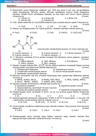 800.mn - Өөрийгөө бэлд Byambaa Avirmed
Одооноос онлайнаар - өөрийгөө бэлдье
Хувилбар А Химийн хичээлийн даалгавар
2
12. Эрдэнэтийн уулын баяжуулах комбинат анх 1978 онд жилд 4 сая тонн зэс-молибдены
хүдэр боловсруулж 38%-ийн зэсийн, 45%-ийн молибдены агуулга бүхий баяжмалыг
гаргажээ. Зэсийн болон молибдены баяжмал тус бүр хэдэн сая тонныг гаргаж байсныг
тооцоолно уу. (2 оноо)
А. 1,52 ба 1,8 B. 0,76 ба 0,90 C. 2,28 ба 2,70
D. 3,04 ба 3,60 Е. 0,38 ба 0,45
13. 3,06 г эдийн савангийн (C17H35COONa) найрлага дахь натрийн массын хувийг тооцоолно уу.
(3 оноо)
А. 15,04 B. 7,52 C. 3,76 D. 11,28 Е. 18,80
14. Ширэм, ган үйлдвэрлэлийн гол түүхий эд болох төмрийн пиритийн томьёог заана уу.
(2 оноо)
А. Fe3O4 B. Fe2O3 C. FeS2 D. FeCrO2 Е. Fe2O3*H2O
15.
H3C
H2
C
C
H2
CH
C
H
CH3
OH CH3
гэсэн бүтцийн томъёо бүхий ханасан нэг атомт спиртийн нэр
нь: (3 оноо)
A. 4 метил гексанол – 3 B. 3 метил гексанол – 3 C. 2 метил гексанол – 3
D. 2 метил гексанол – 2 E.3 метил гексанол – 2
16. 1 г бензолыг шатаахад 41,8 кж дулаан ялгардаг бол бензолын шатах урвалын дулааныг
тооцоолно уу. (2 оноо)
A. 3260,4 кЖ/моль B. 1630 кЖ/моль C. 815 кЖ/моль
D. 1630,4 кж/моль E. 936,3 кж/моль
17. Химийн тэнцвэрт байгаа 2NH3 3H2+N2 -4682 кж урвалын тэнцвэрийг баруун чиглэлд
шилжүүлэхийн тулд ямар хүчин зүйлийг өөрчлөх вэ? (2 оноо)
А. Температурыг бууруулах В. Температурыг ихэсгэх
С. Устөрөгчийн концентрацийг ихэсгэх D. Азотын концентрацийг ихэсгэх
Е. Аммиакийн концентрацийг багасгах
18. Манганы исэлдэхүйн хэм аль эгнээний бодисуудад өсөх дарааллаар байрласан байгааг
тогтооно уу. (2 оноо)
A. KMnO4, K2MnO4, Mn2O3 B. MnSO4, MnO, MnCl2 C. MnO2, K2MnO4, KMnO4
D. Mn2O3, . MnSO4, , K2MnO4 E. K2MnO4, MnO2, MnSO4
19. Органик нэгдлийг хэлхээнийх нь төрхөөр яаж ангилах вэ? (2 оноо)
А. Ханасан ба ханаагүй В. Задгай ба цагираг хэлхээт
С. Нүүрсустөрөгчид, хүчилтөрөгч ба азот агуулсан
D. Ханасан ба ханаагүй цагираг хэлхээт Е. Задгай ба гетероцагираг хэлхээт
20. Элементүүдийн үелэх системийн IV бүлэг, 4-р үе, 4-р эгнээнд оршиж байгаа элементийг
сонгоно уу. (2 оноо)
А. Sc В. Ca С. V D. Ti E. Cr
21. Нүүрсустөрөгчийн молекулын найрлаганд 14,29% Н, 85,7% С агуулагдана. 1 л энэ хий 1,25
г масстай бол түүний молекул масс ба томьёог олно уу. (3 оноо)
A. 42, C3H6 B. 28, C2H4 C. 16, CH4 D. 26, C2H2 E.30, C2H6
22. Усгүй натрийн сульфатын найрлаганд хэдэн төрлийн элемент, бүгд хичнээн атом оролцсон
байдаг вэ? (2 оноо)
A. 2 ба 4 B. 3 ба 3 C. 3 ба 4 D. 3 ба 7 E. 2 ба 7
23. Элементүүдийн үелэх системд эзлэх байрыг үндэслэн ямар элемент хамгийн бага
харьцангуй сөрөг цахилгаан чанартай болохыг тогтооно уу.
(2 оноо)
 