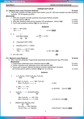 800.mn - Өөрийгөө бэлд Byambaa Avirmed
Одооноос онлайнаар - өөрийгөө бэлдье
Хувилбар А Химийн хичээлийн даалгавар
4
ХОЁРДУГААР ХЭСЭГ
2.1. Органик биш хими-Тооцоот бодлого (5 оноо)
1. 78,4%-ийн хүхрийн хүчлийн уусмал бэлтгэхийн тулд 30 г 49%-ийн хүхрийн хүчлийн уусмалд
хүхрийн (VI) ангидрид уусгажээ.
Даалгавар:
1. 49%-ийн хүхрийн хүчлийн уусмалд агуулагдаж байгаа хүхрийн
хүчлийн массыг (ab, c) (1 оноо)
2. 49%-ийн уусмалд нэмж уусгах хүхрийн (VI) ангидридын массыг (dе) (3 оноо)
3. 78,4%-ийн уусмалын массыг (fg) тус тус олно уу. (1 оноо)
Бодолт:
1. 100 г ---- 49г H2SO4
30 г ---- x x=14.7 (ab,c)
2. а. x
H2O+SO3=H2SO4 x= (
80 98
б. m(уусмал)=30+1,225x
в. m(H2SO4)=(14,7 + 1,225x)
г. (30+x) ------ (14,7+1,225)
100 г ------ 78,4 г х= 20 г SO3 (de)
3. 30 г+20 г=50 г (fd)
2.2. Органик хими-Нүүрс-ус (6 оноо)
2. 68,4 г жинтэй сахарозыг гидролизод оруулахад бүтээгдэхүүний гарц 70% байв.
Даалгавар:
1. Гидролизын урвалаар үүсэх глюкозын массыг (ab) (3 оноо)
2. Үүссэн глюкозын исэх урвалаар үүсэх хийн массыг (сd) (2 оноо)
3. Үүссэн хийг илүүдэл хэмжээгээр авсан натрийн гидроксидын уусмалд
шингээхэд үүссэн давсны хэмжээг (еf,g) тус тус олно уу. (1 оноо)
Бодолт:
1. а. С12Н22О11+ H2O= С6Н12О6+ С6Н12О6
342 180
б. 342 г С12Н22О11 –------ 180 г С6Н12О6
68,4 г С12Н22О11 -------- х1 x1=36 г
в. 100 г –------ 70 г
36 г -------- х2 х2=25,5≈25 С6Н12О6 (ab)
2. С6Н12О6 2С2Н5ОH+2CO2
180 88
180 г С6Н12О6 ------ 88 г СО2
25,2 г С6Н12О6 ------ х г СО2 х=12,32≈12 г СО2 (cd)
3. 2NaOH+CO2=Na2CO3+H2O
44 106
44 г СО2 -----106 г Na2CO3
12,32 г СО2-----х г Na2CO3 х=29,72≈29,7 г Na2CO3 (ef,g)
 