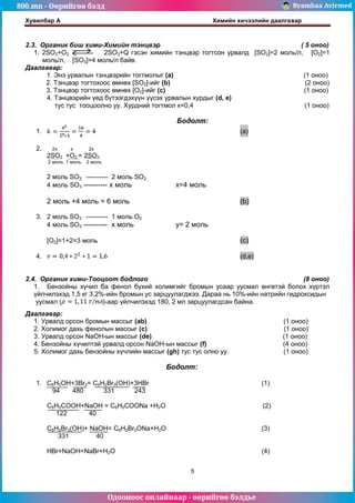 800.mn - Өөрийгөө бэлд Byambaa Avirmed
Одооноос онлайнаар - өөрийгөө бэлдье
Хувилбар А Химийн хичээлийн даалгавар
5
2.3. Органик биш хими-Химийн тэнцвэр ( 5 оноо)
1. 2SO2+O2 2SO3+Q гэсэн химийн тэнцвэр тогтсон урвалд [SO2]=2 моль/л, [O2]=1
моль/л, [SO3]=4 моль/л байв.
Даалгавар:
1. Энэ урвалын тэнцвэрийн тогтмолыг (a) (1 оноо)
2. Тэнцвэр тогтохоос өмнөх [SO2]-ийг (b) (2 оноо)
3. Тэнцвэр тогтохоос өмнөх [O2]-ийг (с) (1 оноо)
4. Тэнцвэрийн үед бүтээгдэхүүн үүсэх урвалын хурдыг (d, e)
тус тус тооцоолно уу. Хурдний тогтмол к=0,4 (1 оноо)
Бодолт:
1. (a)
2. 2x x 2x
2SO2 +O2 = 2SO3
2 моль 1 моль 2 моль
2 моль SO3 ---------- 2 моль SO2
4 моль SO3 ---------- х моль х=4 моль
2 моль +4 моль = 6 моль (b)
3. 2 моль SO3 ---------- 1 моль O2
4 моль SO3 ---------- х моль y= 2 моль
[O2]=1+2=3 моль (c)
4. (d,e)
2.4. Органик хими-Тооцоот бодлого (8 оноо)
1. Бензойны хүчил ба фенол бүхий холимгийг бромын усаар уусмал өнгөтэй болох хүртэл
үйлчилэхэд 1,5 кг 3,2%-ийн бромын ус зарцуулагджээ. Дараа нь 10%-ийн натрийн гидроксидын
уусмал ( )-аар үйлчилэхэд 180, 2 мл зарцуулагдсан байна.
Даалгавар:
1. Урвалд орсон бромын массыг (ab) (1 оноо)
2. Холимог дахь фенолын массыг (c) (1 оноо)
3. Урвалд орсон NaOH-ын массыг (de) (1 оноо)
4. Бензойны хүчилтэй урвалд орсон NaOH-ын массыг (f) (4 оноо)
5. Холимог дахь бензойны хүчлийн массыг (gh) тус тус олно уу. (1 оноо)
Бодолт:
1. C6H5OH+3Br2= C6H2Br3(OH)+3HBr (1)
94 480 331 243
C6H5COOH+NaOH = C6H5COONa +H2O (2)
122 40
C6H2Br3(OH)+ NaOH= C6H2Br3ONa+H2O (3)
331 40
HBr+NaOH=NaBr+H2O (4)
 