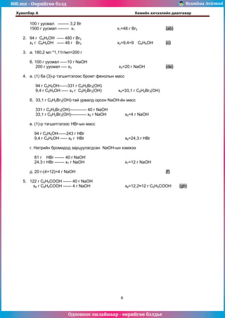 800.mn - Өөрийгөө бэлд Byambaa Avirmed
Одооноос онлайнаар - өөрийгөө бэлдье
Хувилбар А Химийн хичээлийн даалгавар
6
100 г уусмал -------- 3,2 Br
1500 г уусмал -------- х1 х1=48 г Br2 (ab)
2. 94 г C6H5OH ----- 480 г Br2
х2 г C6H5OH ----- 48 г Br2 х2=9,4=9 C6H5OH (c)
3. а. 180,2 мл *1,11г/мл=200 г
б. 100 г уусмал -----10 г NaOH
200 г уусмал ---- х3 х3=20 г NaOH (de)
4. а. (1) ба (3)-р тэгшитгэлээс бромт фенолын масс
94 г C6H5OH------331 г C6H2Br3(OH)
9,4 г C6H5OH ----- х4 г C6H2Br3(OH) х4=33,1 г C6H2Br3(OH)
б. 33,1 г C6H2Br3(OH)-тай урвалд орсон NaOH-йн масс
331 г C6H2Br3(OH)------------ 40 г NaOH
33,1 г C6H2Br3(OH)----------- х5 г NaOH х5=4 г NaOH
в. (1)-р тэгшитгэлээс HBr-ын масс
94 г C6H5OH------243 г HBr
9,4 г C6H5OH ----- х6 г HBr х6=24,3 г HBr
г. Натрийн бромидод зарцуулагдсан NaOH-ын хэмжээ
81 г HBr ------- 40 г NaOH
24,3 г HBr ------- х7 г NaOH х7=12 г NaOH
д. 20 г-(4+12)=4 г NaOH (f)
5. 122 г C6H5COOH ------ 40 г NaOH
х8 г C6H5COOH ------ 4 г NaOH х8=12,2≈12 г C6H5COOH (gh)
 