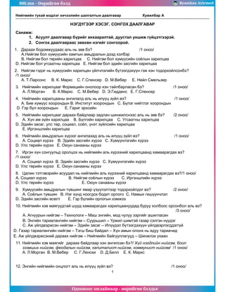 800.mn - Өөрийгөө бэлд Byambaa Avirmed
Одооноос онлайнаар - өөрийгөө бэлдье
Нийгмийн тухай мэдлэг хичээлийн шалгалтын даалгавар Хувилбар А
1
НЭГДҮГЭЭР ХЭСЭГ. СОНГОХ ДААЛГАВАР
Санамж:
1. Асуулт даалгавар бүрийг анхааралтай, дуустал уншиж гүйцэтгээрэй.
2. Сонгох даалгавраас зөвхөн нэгийг сонгоорой.
1. Дараах бодомжуудаас аль нь зөв бэ? /1 оноо/
А.Нийгэм бол хүмүүсийн хамтын амьдралын дээд хэлбэр
В. Нийгэм бол төрийн харилцаа С. Нийгэм бол хүмүүсийн соёлын харилцаа
D. Нийгэм бол угсаатны харилцаа Е. Нийгэм бол эдийн засгийн харилцаа
2. Нийгэм гэдэг нь хүмүүсийн харилцан үйлчлэлийн бүтээгдэхүүн гэж хэн тодорхойлсонбэ?
/1 оноо/
А. Т.Парсонс В. К. Маркс С. Г.Спенсер D. М.Вебер Е. Нейл Смельзер
3. Нийгмийн харилцааг Формацийн онолоор хэн тайлбарласан бэ? /1 оноо/
А. Л.Морган В. К.Маркс С. М.Вебер D. Э.Гидденс Е. Г.Спенсер
4. Нийгмийн харилцааны ангилалд аль нь илүүц зүйл вэ? /1 оноо/
А. Бие хүмүүс хоорондын В. Институт хоорондын С. Бүлэг нийтлэг хоорондын
D. Гэр бүл хоорондын Е. Гариг эрхсийн
5. Нийгмийн харилцааг дараах байдлаар задлан шинжилснээс аль нь зөв бэ? /2 оноо/
А. Хүн ам зүйн харилцаа В. Бүлгийн харилцаа С. Угсаатны харилцаа
D. Эдийн засаг, улс төр, социал, соёл, үнэт зүйлсийн харилцаа
Е. Иргэншлийн харилцаа
6. Нийгмийн амьдралын хүрээг ангилахад аль нь илүүц зүйл вэ? /1 оноо/
А. Социал хүрээ В. Эдийн засгийн хүрээ С. Хүмүүнлэгийн хүрээ
D. Улс төрийн хүрээ Е. Оюун санааны хүрээ
7. Иргэн хүн сонгуульд оролцох нь нийгмийн аль хүрээний харилцаанд хамаарагдах вэ?
/1 оноо/
А. Социал хүрээ В. Эдийн засгийн хүрээ С. Хүмүүнлэгийн хүрээ
D. Улс төрийн хүрээ Е. Оюун санааны хүрээ
8. Цалин тэтгэвэрийн асуудал нь нийгмийн аль хүрээний харилцаанд хамаарагдах вэ?/1 оноо/
А. Социал хүрээ В. Нийгэм соёлын хүрээ С. Иргэншлийн хүрээ
D. Улс төрийн хүрээ Е. Оюун санааны хүрээ
9. Хүмүүсийн амьдралын түвшинг ямар үзүүлэлтээр тодорхойлдог вэ? /2 оноо/
А. Соёлын түвшин В. Нэг хүнд ноогдох бодит орлого С. Намын гишүүнчлэл
D. Эдийн засгийн өсөлт Е. Гэр бүлийн орлогын хэмжээ
10. Нийгмийн хэв маягуудтай шууд хамаарагдах харилцаануудад буруу холбоос орсонбол аль вэ?
/3 оноо/
А. Агнуурын нийгэм – Технологи – Маш энгийн, мод чулуу зэргийг ашигласан
В. Энгийн тариалангийн нийгэм – Суурьшил – Үржил шимтэй газар сэлгэн нүүдэг
С. Аж үйлдвэржсэн нийгэм – Эдийн засаг – Илүүдэл бүтээгдэхүүн үйлдвэрлэгддэггүй
D. Газар тариалангийн нийгэм – Тэгш биш байдал – Хүн амын олонх нь ядуу тариачид
Е. Аж үйлдвэржсэний дараах нийгэм – Нийгмийн байгууллагууд – Шинжлэх ухаан
11. Нийгмийн хэв маягийг дараах байдлаар хэн ангилсан бэ?/ Хүй нэгдлийн нийгэм, боол
эзэмших нийгэм, феодалын нийгэм, капиталист нийгэм, коммунист нийгэм/ /1 оноо/
А. Л.Морган В. М.Вебер С. Г.Ленски D. Д.Белл Е. К. Маркс
12. Энгийн нийгмийн онцлогт аль нь илүүц зүйл вэ? /1 оноо/
 