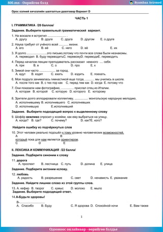 800.mn - Өөрийгөө бэлд Byambaa Avirmed
Одооноос онлайнаар - өөрийгөө бэлдье
Орос хэлний хичээлийн шалгалтын даалгавар Вариант D
1
ЧАСТЬ 1
I. ГРАММАТИКА /20 баллов/
Задание. Выберите правильный грамматический вариант.
1. На вокзале я встретил ...................... .
А. другу В. друге С. друга D. другом Е. о друге
2. Наука требует от учёного всей ........... жизни.
А. его В. её С. него D. её Е. их
3. Я долго ........................это письмо,потому что почти все слова были незнакомы.
А. переводил В. буду переводитьС. перевожуD. переводиЕ. переводить
4. Перед началом лекции преподаватель рассказал немного .... себя.
А. при В. в С. о D. про Е. к
5. Зимой они часто ................... за город.
А. едут В. ездят С. ехать D. ездить Е. поехать.
6. Моя подруга занималась гимнастикой еще тогда, ........... мы учились в школе.
А. после того как В. с тех пор как С. перед тем как D. когда Е. потому что
7. Они показали нам фотографию, ............... прислал отец из Италии.
А. которая В. которой С. которую D. которого Е. которому
8. Зрители долго аплодировали коллективу, ................ монгольскую народную мелодию.
А. исполнившему В. исполнившего С. исполневших
D. исполнившую Е.исполнивший
Задание. Выберите подходящий вопрос к выделенному слову
9. Шофёр вежливо спросил у хозяйки, как ему выбраться на улицу.
A. когда? B. где? C. почему? D. как?E. кого?
Найдите ошибку из подчёркнутых слов
10. Этот человек реально подошёл к тому уровню человеческих возможностей,
А В
который пока для нам является ориентиром.
С D E
II. ЛЕКСИКА И КОММУНИКАЦИЯ /22 балла/
Задание. Подберите синоним к слову
11. дорога
A. проспект B. лестница C. путь D. долина E. улица
Задание. Подберите антоним кслову.
12. любовь
A. радость B. разрешение C. свет D. ненависть E. уважание
Задание. Найдите лишнее слово из этой группы слов.
13. A. кефир B. творог C. кумыс D. молоко E. мыло
Задание. Выберите подходящий ответ.
14.А-Будьте здоровы!
В-..............................
A. Спасибо B. Буду C. Я здорова D. Спокойной ночи E. Вам также
 