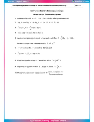 800.mn - Өөрийгөө бэлд Byambaa Avirmed
Одооноос онлайнаар - өөрийгөө бэлдье
Элсэлтийн ерөнхий шалгалтын математикийн хичээлийн даалгавар	 2014 - D
Шалгалтын бодлого бодоход ашиглагдах
зарим томъёо ба лавлах материал
1. Аливаа бодит тоог 10n
  ( 1 10

  ) стандарт хэлбэрт бичиж болно.
2. log log
m
a a
b m b
  ба log 1
a a  ( 0, 1, 0
a a b
   )
3.
1
cos(ax )dx sin(ax )
a
c
 
   

4. sin( ) sin cos sin cos
     
  
5. Арифметик прогрессийн эхний n гишүүдийн нийлбэр:  
1
1
2 (n 1)d
2
n
S a n
   
Геометр прогрессийн ерөнхий гишүүн: 1
1
n
n
b b q 
 
6. arccos(f(x))
y  ба arcsin(f(x))
y  бол f(x) 1

7. f(x) ( ) (b) (a)
b
b
a
a
dx F x F F
  

8. Конусын суурийн радиус R , өндөр нь H бол 2
1
3
V R H

 
9. Пирамидын суурийн талбай c
S , өндөр нь h бол
1
3
c
V S h
 
10. Магадлалын сонгомол тодорхойлолт:
ивээх vзэгдлийн то
P=
бvх vзэгдлийн
о
тоо
 