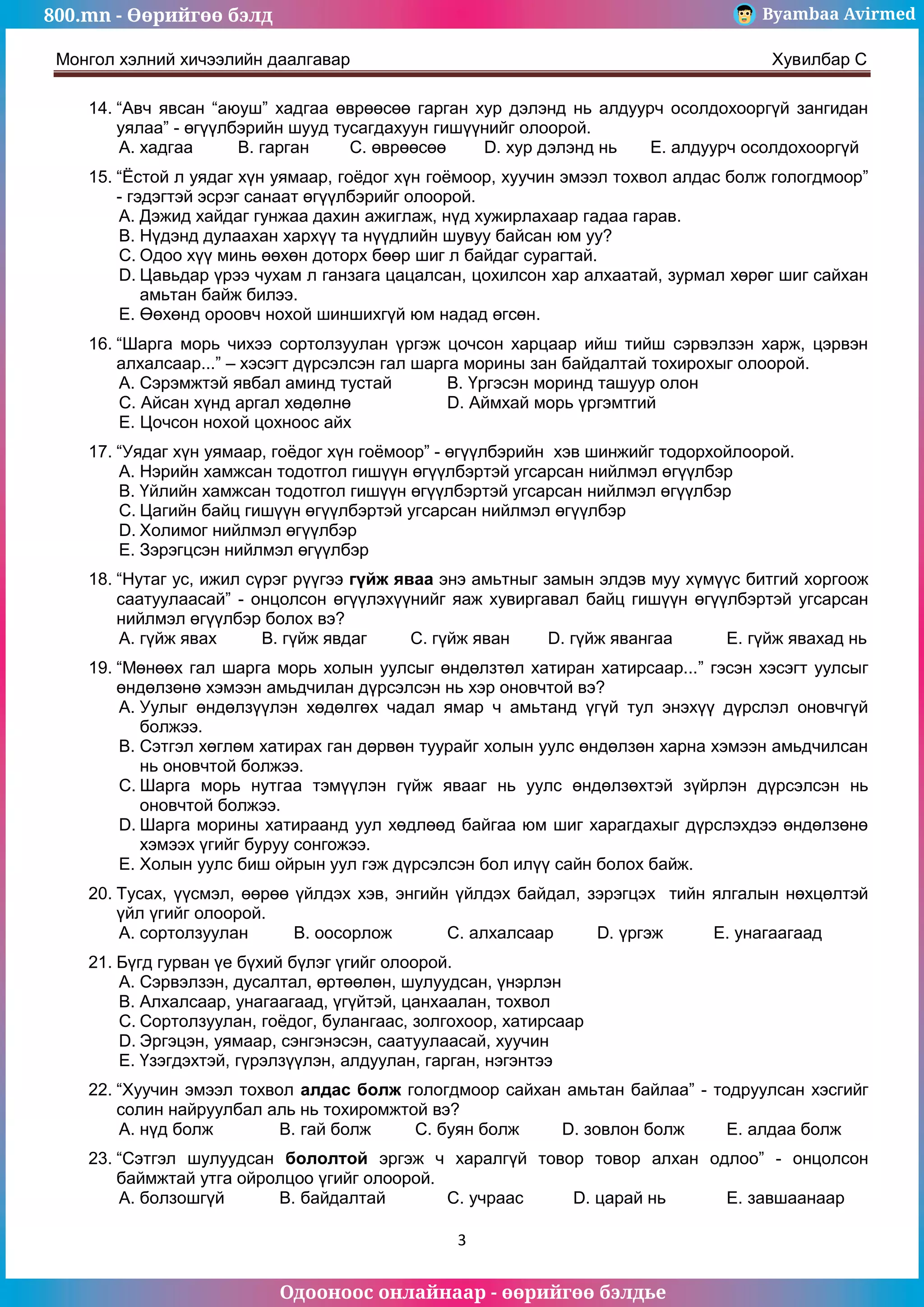 800.mn - Өөрийгөө бэлд Byambaa Avirmed
Одооноос онлайнаар - өөрийгөө бэлдье
Монгол хэлний хичээлийн даалгавар Хувилбар C
3
14. “Авч явсан “аюуш” хадгаа өврөөсөө гарган хур дэлэнд нь алдуурч осолдохооргүй зангидан
уялаа” - өгүүлбэрийн шууд тусагдахуун гишүүнийг олоорой.
A. хадгаа B. гарган C. өврөөсөө D. хур дэлэнд нь E. алдуурч осолдохооргүй
15. “Ёстой л уядаг хүн уямаар, гоёдог хүн гоёмоор, хуучин эмээл тохвол алдас болж гологдмоор”
- гэдэгтэй эсрэг санаат өгүүлбэрийг олоорой.
A. Дэжид хайдаг гунжаа дахин ажиглаж, нүд хужирлахаар гадаа гарав.
B. Нүдэнд дулаахан хархүү та нүүдлийн шувуу байсан юм уу?
C. Одоо хүү минь өөхөн доторх бөөр шиг л байдаг сурагтай.
D. Цавьдар үрээ чухам л ганзага цацалсан, цохилсон хар алхаатай, зурмал хөрөг шиг сайхан
амьтан байж билээ.
E. Өөхөнд ороовч нохой шиншихгүй юм надад өгсөн.
16. “Шарга морь чихээ сортолзуулан үргэж цочсон харцаар ийш тийш сэрвэлзэн харж, цэрвэн
алхалсаар...” – хэсэгт дүрсэлсэн гал шарга морины зан байдалтай тохирохыг олоорой.
A. Сэрэмжтэй явбал аминд тустай B. Үргэсэн моринд ташуур олон
C. Айсан хүнд аргал хөдөлнө D. Аймхай морь үргэмтгий
E. Цочсон нохой цохноос айх
17. “Уядаг хүн уямаар, гоёдог хүн гоёмоор” - өгүүлбэрийн хэв шинжийг тодорхойлоорой.
A. Нэрийн хамжсан тодотгол гишүүн өгүүлбэртэй угсарсан нийлмэл өгүүлбэр
B. Үйлийн хамжсан тодотгол гишүүн өгүүлбэртэй угсарсан нийлмэл өгүүлбэр
C. Цагийн байц гишүүн өгүүлбэртэй угсарсан нийлмэл өгүүлбэр
D. Холимог нийлмэл өгүүлбэр
E. Зэрэгцсэн нийлмэл өгүүлбэр
18. “Нутаг ус, ижил сүрэг рүүгээ гүйж яваа энэ амьтныг замын элдэв муу хүмүүс битгий хоргоож
саатуулаасай” - онцолсон өгүүлэхүүнийг яаж хувиргавал байц гишүүн өгүүлбэртэй угсарсан
нийлмэл өгүүлбэр болох вэ?
A. гүйж явах B. гүйж явдаг C. гүйж яван D. гүйж явангаа E. гүйж явахад нь
19. “Мөнөөх гал шарга морь холын уулсыг өндөлзтөл хатиран хатирсаар...” гэсэн хэсэгт уулсыг
өндөлзөнө хэмээн амьдчилан дүрсэлсэн нь хэр оновчтой вэ?
A. Уулыг өндөлзүүлэн хөдөлгөх чадал ямар ч амьтанд үгүй тул энэхүү дүрслэл оновчгүй
болжээ.
B. Сэтгэл хөглөм хатирах ган дөрвөн туурайг холын уулс өндөлзөн харна хэмээн амьдчилсан
нь оновчтой болжээ.
C. Шарга морь нутгаа тэмүүлэн гүйж явааг нь уулс өндөлзөхтэй зүйрлэн дүрсэлсэн нь
оновчтой болжээ.
D. Шарга морины хатираанд уул хөдлөөд байгаа юм шиг харагдахыг дүрслэхдээ өндөлзөнө
хэмээх үгийг буруу сонгожээ.
E. Холын уулс биш ойрын уул гэж дүрсэлсэн бол илүү сайн болох байж.
20. Тусах, үүсмэл, өөрөө үйлдэх хэв, энгийн үйлдэх байдал, зэрэгцэх тийн ялгалын нөхцөлтэй
үйл үгийг олоорой.
A. сортолзуулан B. оосорлож C. алхалсаар D. үргэж E. унагаагаад
21. Бүгд гурван үе бүхий бүлэг үгийг олоорой.
A. Сэрвэлзэн, дусалтал, өртөөлөн, шулуудсан, үнэрлэн
B. Алхалсаар, унагаагаад, үгүйтэй, цанхаалан, тохвол
C. Сортолзуулан, гоёдог, булангаас, золгохоор, хатирсаар
D. Эргэцэн, уямаар, сэнгэнэсэн, саатуулаасай, хуучин
E. Үзэгдэхтэй, гүрэлзүүлэн, алдуулан, гарган, нэгэнтээ
22. “Хуучин эмээл тохвол алдас болж гологдмоор сайхан амьтан байлаа” - тодруулсан хэсгийг
солин найруулбал аль нь тохиромжтой вэ?
A. нүд болж B. гай болж C. буян болж D. зовлон болж E. алдаа болж
23. “Сэтгэл шулуудсан бололтой эргэж ч харалгүй товор товор алхан одлоо” - онцолсон
баймжтай утга ойролцоо үгийг олоорой.
A. болзошгүй B. байдалтай C. учраас D. царай нь E. завшаанаар
 