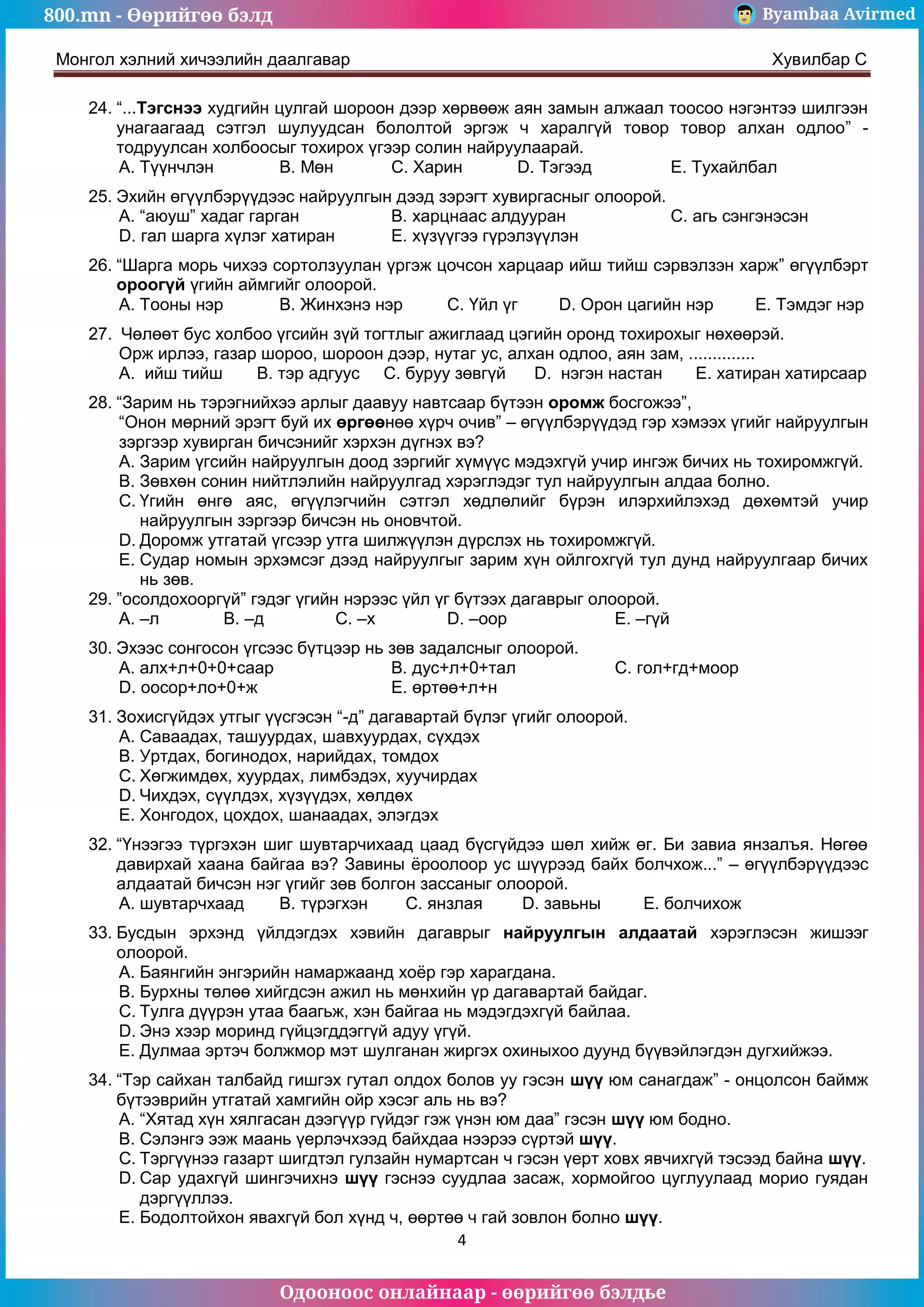 800.mn - Өөрийгөө бэлд Byambaa Avirmed
Одооноос онлайнаар - өөрийгөө бэлдье
Монгол хэлний хичээлийн даалгавар Хувилбар C
4
24. “...Тэгснээ худгийн цулгай шороон дээр хөрвөөж аян замын алжаал тоосоо нэгэнтээ шилгээн
унагаагаад сэтгэл шулуудсан бололтой эргэж ч харалгүй товор товор алхан одлоо” -
тодруулсан холбоосыг тохирох үгээр солин найруулаарай.
A. Түүнчлэн B. Мөн C. Харин D. Тэгээд E. Тухайлбал
25. Эхийн өгүүлбэрүүдээс найруулгын дээд зэрэгт хувиргасныг олоорой.
A. “аюуш” хадаг гарган B. харцнаас алдууран C. агь сэнгэнэсэн
D. гал шарга хүлэг хатиран E. хүзүүгээ гүрэлзүүлэн
26. “Шарга морь чихээ сортолзуулан үргэж цочсон харцаар ийш тийш сэрвэлзэн харж” өгүүлбэрт
ороогүй үгийн аймгийг олоорой.
A. Тооны нэр B. Жинхэнэ нэр C. Үйл үг D. Орон цагийн нэр E. Тэмдэг нэр
27. Чөлөөт бус холбоо үгсийн зүй тогтлыг ажиглаад цэгийн оронд тохирохыг нөхөөрэй.
Орж ирлээ, газар шороо, шороон дээр, нутаг ус, алхан одлоо, аян зам, ..............
A. ийш тийш B. тэр адгуус C. буруу зөвгүй D. нэгэн настан E. хатиран хатирсаар
28. “Зарим нь тэрэгнийхээ арлыг даавуу навтсаар бүтээн оромж босгожээ”,
“Онон мөрний эрэгт буй их өргөөнөө хүрч очив” – өгүүлбэрүүдэд гэр хэмээх үгийг найруулгын
зэргээр хувирган бичсэнийг хэрхэн дүгнэх вэ?
A. Зарим үгсийн найруулгын доод зэргийг хүмүүс мэдэхгүй учир ингэж бичих нь тохиромжгүй.
B. Зөвхөн сонин нийтлэлийн найруулгад хэрэглэдэг тул найруулгын алдаа болно.
C. Үгийн өнгө аяс, өгүүлэгчийн сэтгэл хөдлөлийг бүрэн илэрхийлэхэд дөхөмтэй учир
найруулгын зэргээр бичсэн нь оновчтой.
D. Доромж утгатай үгсээр утга шилжүүлэн дүрслэх нь тохиромжгүй.
E. Судар номын эрхэмсэг дээд найруулгыг зарим хүн ойлгохгүй тул дунд найруулгаар бичих
нь зөв.
29. ”осолдохооргүй” гэдэг үгийн нэрээс үйл үг бүтээх дагаврыг олоорой.
A. –л B. –д C. –х D. –оор E. –гүй
30. Эхээс сонгосон үгсээс бүтцээр нь зөв задалсныг олоорой.
A. алх+л+0+0+саар B. дус+л+0+тал C. гол+гд+моор
D. оосор+ло+0+ж E. өртөө+л+н
31. Зохисгүйдэх утгыг үүсгэсэн “-д” дагавартай бүлэг үгийг олоорой.
A. Саваадах, ташуурдах, шавхуурдах, сүхдэх
B. Уртдах, богинодох, нарийдах, томдох
C. Хөгжимдөх, хуурдах, лимбэдэх, хуучирдах
D. Чихдэх, сүүлдэх, хүзүүдэх, хөлдөх
E. Хонгодох, цохдох, шанаадах, элэгдэх
32. “Үнээгээ түргэхэн шиг шувтарчихаад цаад бүсгүйдээ шөл хийж өг. Би завиа янзалъя. Нөгөө
давирхай хаана байгаа вэ? Завины ёроолоор ус шүүрээд байх болчхож...” – өгүүлбэрүүдээс
алдаатай бичсэн нэг үгийг зөв болгон зассаныг олоорой.
A. шувтарчхаад B. түрэгхэн C. янзлая D. завьны E. болчихож
33. Бусдын эрхэнд үйлдэгдэх хэвийн дагаврыг найруулгын алдаатай хэрэглэсэн жишээг
олоорой.
A. Баянгийн энгэрийн намаржаанд хоёр гэр харагдана.
B. Бурхны төлөө хийгдсэн ажил нь мөнхийн үр дагавартай байдаг.
C. Тулга дүүрэн утаа баагьж, хэн байгаа нь мэдэгдэхгүй байлаа.
D. Энэ хээр моринд гүйцэгддэггүй адуу үгүй.
E. Дулмаа эртэч болжмор мэт шулганан жиргэх охиныхоо дуунд бүүвэйлэгдэн дугхийжээ.
34. “Тэр сайхан талбайд гишгэх гутал олдох болов уу гэсэн шүү юм санагдаж” - онцолсон баймж
бүтээврийн утгатай хамгийн ойр хэсэг аль нь вэ?
A. “Хятад хүн хялгасан дээгүүр гүйдэг гэж үнэн юм даа” гэсэн шүү юм бодно.
B. Сэлэнгэ ээж маань үерлэчхээд байхдаа нээрээ сүртэй шүү.
C. Тэргүүнээ газарт шигдтэл гулзайн нумартсан ч гэсэн үерт ховх явчихгүй тэсээд байна шүү.
D. Сар удахгүй шингэчихнэ шүү гэснээ суудлаа засаж, хормойгоо цуглуулаад морио гуядан
дэргүүллээ.
E. Бодолтойхон явахгүй бол хүнд ч, өөртөө ч гай зовлон болно шүү.
 