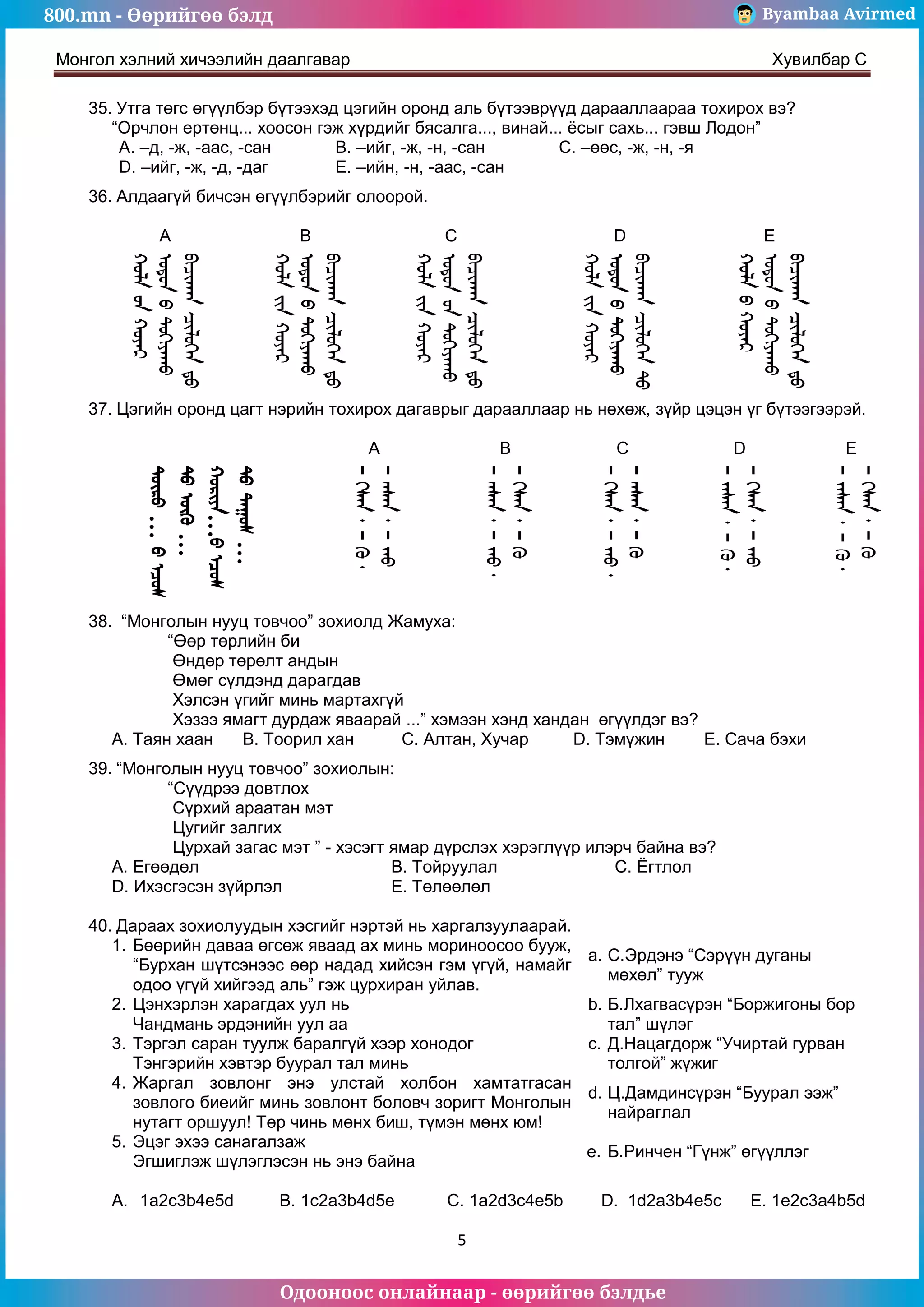 800.mn - Өөрийгөө бэлд Byambaa Avirmed
Одооноос онлайнаар - өөрийгөө бэлдье
Монгол хэлний хичээлийн даалгавар Хувилбар C
5
35. Утга төгс өгүүлбэр бүтээхэд цэгийн оронд аль бүтээврүүд дарааллаараа тохирох вэ?
“Орчлон ертөнц... хоосон гэж хүрдийг бясалга..., винай... ёсыг сахь... гэвш Лодон”
A. –д, -ж, -аас, -сан B. –ийг, -ж, -н, -сан C. –өөс, -ж, -н, -я
D. –ийг, -ж, -д, -даг E. –ийн, -н, -аас, -сан
36. Алдаагүй бичсэн өгүүлбэрийг олоорой.
A B C D E
37. Цэгийн оронд цагт нэрийн тохирох дагаврыг дарааллаар нь нөхөж, зүйр цэцэн үг бүтээгээрэй.
A B C D E
…
…
…
…
38. “Монголын нууц товчоо” зохиолд Жамуха:
“Өөр төрлийн би
Өндөр төрөлт андын
Өмөг сүлдэнд дарагдав
Хэлсэн үгийг минь мартахгүй
Хэзээ ямагт дурдаж яваарай ...” хэмээн хэнд хандан өгүүлдэг вэ?
А. Таян хаан B. Тоорил хан C. Алтан, Хучар D. Тэмүжин E. Сача бэхи
39. “Монголын нууц товчоо” зохиолын:
“Сүүдрээ довтлох
Сүрхий араатан мэт
Цугийг залгих
Цурхай загас мэт ” - хэсэгт ямар дүрслэх хэрэглүүр илэрч байна вэ?
A. Егөөдөл B. Тойруулал C. Ёгтлол
D. Ихэсгэсэн зүйрлэл E. Төлөөлөл
40. Дараах зохиолуудын хэсгийг нэртэй нь харгалзуулаарай.
1. Бөөрийн даваа өгсөж яваад ах минь мориноосоо бууж,
“Бурхан шүтсэнээс өөр надад хийсэн гэм үгүй, намайг
одоо үгүй хийгээд аль” гэж цурхиран уйлав.
a. С.Эрдэнэ “Сэрүүн дуганы
мөхөл” тууж
2. Цэнхэрлэн харагдах уул нь
Чандмань эрдэнийн уул аа
b. Б.Лхагвасүрэн “Боржигоны бор
тал” шүлэг
3. Тэргэл саран туулж баралгүй хээр хонодог
Тэнгэрийн хэвтэр буурал тал минь
c. Д.Нацагдорж “Учиртай гурван
толгой” жүжиг
4. Жаргал зовлонг энэ улстай холбон хамтатгасан
зовлого биеийг минь зовлонт боловч зоригт Монголын
нутагт оршуул! Төр чинь мөнх биш, түмэн мөнх юм!
d. Ц.Дамдинсүрэн “Буурал ээж”
найраглал
5. Эцэг эхээ санагалзаж
Эгшиглэж шүлэглэсэн нь энэ байна
e. Б.Ринчен “Гүнж” өгүүллэг
A. 1a2c3b4e5d B. 1c2a3b4d5e C. 1a2d3c4e5b D. 1d2a3b4e5c E. 1e2c3a4b5d
 