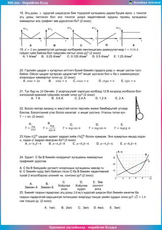 800.mn - Өөрийгөө бэлд Byambaa Avirmed
Одооноос онлайнаар - өөрийгөө бэлдье
18. Эгц дээш хурдтай шидэгдсэн бие тодорхой хугацааны дараа буцаж ирнэ. тэнхлэг
эгц дээш чиглэсэн бол энэ тэнхлэг дээрх хөдөлгөөний хурдны проекц хугацааны
хамаарлыг аль графикт зөв дүрсэлсэн бэ? (2 оноо)
19. диаметртэй цилиндр хэлбэрийн хөнгөнцагаан дамжуулагчаар
гүйдэл гүйж байгаа бол гүйдлийн нягтыг олно уу? (2 оноо)
A. 1 A/мм2
B. 0.25 А/мм2
C. 0.125 А/мм2
D. 0.5 А/мм2
E. 1.25 А/мм2
20. Гэрлийн цацраг хугарлын илтгэгч бүхий биеийн гадарга дээр -өнцөг үүсгэн тусч
байна. Ойсон цацраг хугарсан цацрагтай өнцөг үүсгэсэн бол ба хэмжигдэхүүн
хоорондын хамаарлыг олно уу. (2 оноо)
А. B. C. D. E.
21. Тус бүр нь -ийн 2 эсэргүүцлийг зэрэгцээ холбоод 12 В хүчдэлд холбосон бол
хэлхээний ерөнхий гүйдлийн хүчийг олно уу? (2 оноо)
A. 1 A В. 0.6 A C. 2.4 A D. 1.2 A E. 2 A
22. Босоо гөлгөр хананд масстай нэгэн төрлийн жижиг бөмбөрцгийг утсаар
бэхлэв. Бэхэлгээний утас босоо ханатай өнцөг үүсгэнэ. Утасны татах хүч
ол. (2 оноо)
A. B. C. D. E.
23.Уран цацраг идэвхт задрал хийж болон хувирав. Энэ хувирлын явцад хэдэн
, хэдэн задрал явагдсан бэ? (2 оноо)
A. B. C. D. E.
24. Зурагт C ба B биеийн координат хугацааны хамаарлын
графикийг дүрслэв.
А: С ба В биеүдийн уулзалт хоорондын хугацааны завсар
Б: С биеийн хурд 3м/с байсан гэсэн С ба В биеийн хөдөлгөөний
тухай 2 өгүүлбэрээс үнэнийг нь сонгоно уу? (2 оноо)
A.
Зөвхөн А
B.
Зөвхөн Б
C.
Хоёулаа
үнэн
D.
Хоёулаа
худал
E. Зөв
сонголт
алга
25. Биеийг газрын гадаргаас эгц дээш хурдтай шидсэн бол биеийн кинетик ба
газрын гадаргатай харьцангуй потенциал энергүүд тэнцэх үеийн хурдыг олно уу?
гэж тооцно уу. (2 оноо)
A. 1м/с B. 2м/с C. 3м/с D. 4м/с E. 5м/с
 