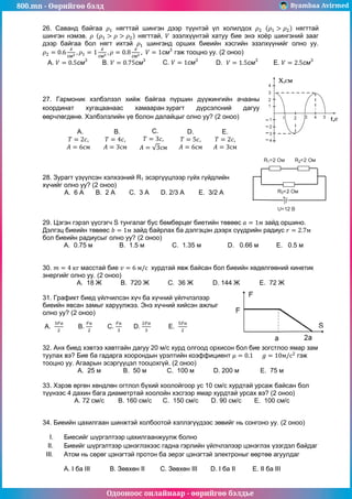 800.mn - Өөрийгөө бэлд Byambaa Avirmed
Одооноос онлайнаар - өөрийгөө бэлдье
26. Саванд байгаа нягттай шингэн дээр түүнтэй үл холилдох нягттай
шингэн нэмэв. нягттай, эзэлхүүнтэй хатуу бие энэ хоёр шингэний зааг
дээр байгаа бол нягт ихтэй шингэнд орших биеийн хэсгийн эзэлхүүнийг олно уу.
гэж тооцно уу. (2 оноо)
A. B. C. D. E.
27. Гармоник хэлбэлзэл хийж байгаа пүршин дүүжингийн ачааны
координат хугацаанаас хамааран зурагт дүрсэлсний дагуу
өөрчлөгдөнө. Хэлбэлзлийн үе болон далайцыг олно уу? (2 оноо)
A. B. C. D. E.
28. Зурагт үзүүлсэн хэлхээний R1 эсэргүүцлээр гүйх гүйдлийн
хүчийг олно уу? (2 оноо)
A. 6 A B. 2 A C. 3 A D. 2/3 A E. 3/2 A
29. Цэгэн гэрэл үүсгэгч S тунгалаг бус бөмбөрцөг биетийн төвөөс зайд оршино.
Дэлгэц биеийн төвөөс зайд байрлах ба дэлгэцэн дээрх сүүдрийн радиус
бол биеийн радиусыг олно уу? (2 оноо)
A. 0.75 м B. 1.5 м C. 1.35 м D. 0.66 м E. 0.5 м
30. масстай бие хурдтай явж байсан бол биеийн хөдөлгөөний кинетик
энергийг олно уу. (2 оноо)
A. 18 Ж B. 720 Ж C. 36 Ж D. 144 Ж E. 72 Ж
31. Графикт биед үйлчилсэн хүч ба хүчний үйлчлэлээр
биеийн явсан замыг харуулжээ. Энэ хүчний хийсэн ажлыг
олно уу? (2 оноо)
A. B. C. D. E.
32. Анх биед хэвтээ хавтгайн дагуу 20 м/с хурд олгоод орхисон бол бие зогстлоо ямар зам
туулах вэ? Бие ба гадарга хоорондын үрэлтийн коэффициент гэж
тооцно уу. Агаарын эсэргүүцэл тооцохгүй. (2 оноо)
A. 25 м B. 50 м C. 100 м D. 200 м E. 75 м
33. Хэрэв өргөн хөндлөн огтлол бүхий хоолойгоор ус 10 см/с хурдтай урсаж байсан бол
түүнээс 4 дахин бага диаметртай хоолойн хэсгээр ямар хурдтай урсах вэ? (2 оноо)
A. 72 см/с B. 160 см/с C. 150 см/с D. 90 см/с E. 100 см/с
34. Биеийн цахилгаан шинжтэй холбоотой хэллэгүүдээс зөвийг нь сонгоно уу. (2 оноо)
I. Биесийг шүргэлтээр цахилгаанжуулж болно
II. Биеийг шүргэлтээр цэнэглэхээс гадна гэрлийн үйлчлэлээр цэнэглэх үзэгдэл байдаг
III. Атом нь сөрөг цэнэгтэй протон ба эерэг цэнэгтэй электроныг өөртөө агуулдаг
А. I ба III B. Зөвхөн II C. Зөвхөн III D. I ба II E. II ба III
 