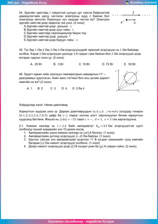 800.mn - Өөрийгөө бэлд Byambaa Avirmed
Одооноос онлайнаар - өөрийгөө бэлдье
44. Зургийн хавтгайд гүйдэлтэй шулуун урт хэвтээ байрлалтай
дамжуулагчийн дагуу чиглэсэн электроны хурд байсан бол
электронд үйлчлэх Лоренцын хүч хаашаа чиглэх вэ? Электрон
зургийн хавтгай дээр хөдөлнө гэж үзнэ. (2 оноо)
А.Зургийн хавтгай дээр доошоо
B.Зургийн хавтгай дээр зүүн тийш
C.Зургийн хавтгайд перпиндикуляр бидэн лүү
D.Зургийн хавтгай дээр дээшээ
E.Зургийн хавтгай дээр баруун тийш
45. Тус бүр эсэргүүцлүүдийг ерөнхий эсэргүүцэл нь байхаар
холбов. Хэрэв эсэргүүцэл дээгүүр гүйдэл гүйж байсан бол эсэргүүцэл дээр
ялгарах чадлыг олно уу. (2 оноо)
A. 25 Вт В. 3 Вт C. 16 Вт D. 72 Вт E. 50 Вт
46. Зурагт идеал хийн эзэлхүүн температурын хамаарлын –
диаграммыг дүрслэсэн. Хийн масс тогтмол бол аль цэгийн даралт
хамгийн их вэ? (2 оноо)
A. 1 B. 2 C. 3 D. 4 E. 2 ба 4
Хоёрдугаар хэсэг: Нөхөх даалгавар
Хариултын хуудсаа үзнэ үү. Дараах даалгавруудын үсгүүдэд тохирох
цифр ба тэмдэг сонгож үсэгт харгалзуулан бичиж хариултын
хуудсанд бөглөнө. Жишээ нь: гэвэл гэж харгалзуулна.
2.1. Хэмжих хязгаар нь байх амперметрт эсэргүүцэлтэй шунт
холбоход түүний хуваарийн үнэ 10 дахин ихсэв.
1. Амперметрийн шинэ хэмжих хязгаар нь A болсон. (1 оноо)
2. Амперметрийн дотоод эсэргүүцэл Ом байсан. (1 оноо)
3. Шунтыг салгаж энэ амперметрийг ашиглан 11 В хүчдэл хэмжихийн тулд хамгийн
багадаа Ом нэмэлт эсэргүүцэл холбоно. (1 оноо)
4. Дээрх нэмэлт эсэргүүцэл дээр В хүчдэл унах ба А гүйдэл гүйнэ. (2 оноо)
 