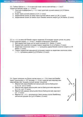 800.mn - Өөрийгөө бэлд Byambaa Avirmed
Одооноос онлайнаар - өөрийгөө бэлдье
2.2. Тайван байсан масстай ачааг хэвтээ хавтгайгаар
хурдатгалтайгаар чирэв.
1. Үрэлтийн коэффициент гэвэл үрэлтийн хүчний хэмжээ Н байна.
(1 оноо)
2. Ачааг чирэх хүчний хэмжээ Н. (1 оноо)
3. Хөдөлгөөний эхний замд чирэх хүчний хийсэн ажил Ж. (1 оноо)
4. Хөдөлгөөний эхний замын эцэст биеийн кинетик энерги Ж байна. (2 оноо)
2.3. масстай биеийг газрын гадаргаас өндөрт орших цэгээс эгц дээш
хурдтай шидэв. , агаарын эсэргүүцэл тооцохгүй.
1. Бие хөөрөлтийн дээд цэгтээ хүрэх хугацаа с байна. (1 оноо)
2. Хөөрөлтийн хамгийн их өндөр газрын гадаргаас м байна. (1 оноо)
3. Хөдөлгөөн эхэлснээс хойш хугацааны дараа биеийн кинетик энерги Ж
байна. (1 оноо)
4. Газрын гадаргатай харьцангуй потенциал энерги нь хөдөлгөөн эхэлснээс хойш
хугацааны дараа Ж байна. (2 оноо)
2.4. Зурагт өгөгдсөн эгц босоо гөлгөр ханыг масстай бөмбөг
зурагт үзүүлснээр өнцгөөр хурдтай ирж мөргөөд мөн
хурдтайгаар ойв. Хүндийн хүчний нөлөөг тооцохгүй.
1. Мөргөлтийн өмнө бөмбөгний импульсийн хэвтээ байгуулагч
(1 оноо)
2. Мөргөлтийн дараа импульсийн хэвтээ байгуулагчийн өөрчлөлт
(1 оноо)
3. Мөргөлтийн дараах импульсийн босоо байгуулагчийн өөрчлөлт
(1 оноо)
4. Мөргөлт үргэлжилсэн гэвэл хананы зүгээс бөмбөгөнд
үйлчилсэн дундаж хүч Н байна. (2 оноо)
 