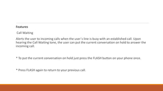 Features
Call Waiting
Alerts the user to incoming calls when the user`s line is busy with an established call. Upon
hearing the Call Waiting tone, the user can put the current conversation on hold to answer the
incoming call.
* To put the current conversation on hold just press the FLASH button on your phone once.
* Press FLASH again to return to your previous call.
 