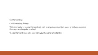 Call Forwarding
Call Forwarding Always
With this feature, you can forward ALL calls to any phone number, pager or cellular phone so
that you can always be reached.
You can forward your calls only from your Personal Web Folder.
 