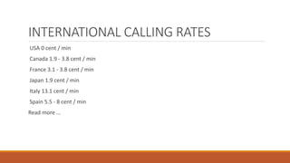INTERNATIONAL CALLING RATES
USA 0 cent / min
Canada 1.9 - 3.8 cent / min
France 3.1 - 3.8 cent / min
Japan 1.9 cent / min
Italy 13.1 cent / min
Spain 5.5 - 8 cent / min
Read more ...
 