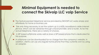 Minimal Equipment is needed to
connect the Skivoip LLC voip Service
 The feature packed telephone service provided by SKIVOIP LLC works simply and
effortlessly for home or business use.
 The only thing necessary to set the system up is a ADSL broadband cable Internet
service, which can be obtained through a local provider, and a router. As for the
actual telephone, there are a variety of choices.
 A SIP based softphone works well as does a SIP based phone that is dedicated for
this purpose.
 A softphone can be downloaded for no charge from the company's website. In
addition, clients can use any regular home phone that they currently own by using
an adapter.
 