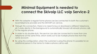 Minimal Equipment is needed to
connect the Skivoip LLC voip Service-2
 With the adapter a regular home phone can be connected to both the customer's
local telephone provider and the SKIVOIP LLC service.
 Through this connection, there is no need to buy or download a different telephone,
as it works silently in the background to automatically forward all network phone calls
to the regular phone.
 In order to do double-duty, the service can also be connected to more than one
telephone at the same time, which works out to be multiple phone lines from the
same account.
 By using this configuration, when the customer is using the phone it is possible for an
additional person in the home to make a phone call as well.
 