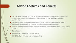 Added Features and Benefits
 The low priced service includes all of the advantages and benefits of a standard
phone system such as a fax option, call forwarding, call waiting and caller
identification.
 Through its own Unified Messaging technology, the customer is able to listen to
voicemail messages either from the email account or by telephone.
 The service requires no access numbers that must be dialled nor does it using calling
cards.
 Do not disturb.
 Redirect all of your calls to a voicemail.
 SKIVOIPLLC provides several privacy settings
 