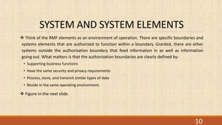 SYSTEM AND SYSTEM ELEMENTS
 Think of the RMF elements as an environment of operation. There are specific boundaries and
systems elements that are authorized to function within a boundary. Granted, there are other
systems outside the authorization boundary that feed information in as well as information
going out. What matters is that the authorization boundaries are clearly defined by:
• Supporting business functions
• Have the same security and privacy requirements
• Process, store, and transmit similar types of data
• Reside in the same operating environment.
 Figure in the next slide.
10
 