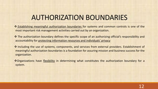 AUTHORIZATION BOUNDARIES
 Establishing meaningful authorization boundaries for systems and common controls is one of the
most important risk management activities carried out by an organization.
 The authorization boundary defines the specific scope of an authorizing official’s responsibility and
accountability for protecting information resources and individuals’ privacy
 Including the use of systems, components, and services from external providers. Establishment of
meaningful authorization boundaries is a foundation for assuring mission and business success for the
organization.
Organizations have flexibility in determining what constitutes the authorization boundary for a
system.
12
 