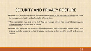 SECURITY AND PRIVACY POSTURE
The security and privacy posture must outline the status of the information system and prove
the management, health, and defensibility of the system.
The organization must also prove that they can manage privacy risk, prevent tampering, and
react to changes in organization or system.
The security and privacy posture of information systems and organizations is determined on an
ongoing basis by assessing and continuously monitoring system-specific, hybrid, and common
controls.
14
 