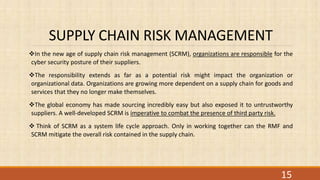 SUPPLY CHAIN RISK MANAGEMENT
In the new age of supply chain risk management (SCRM), organizations are responsible for the
cyber security posture of their suppliers.
The responsibility extends as far as a potential risk might impact the organization or
organizational data. Organizations are growing more dependent on a supply chain for goods and
services that they no longer make themselves.
The global economy has made sourcing incredibly easy but also exposed it to untrustworthy
suppliers. A well-developed SCRM is imperative to combat the presence of third party risk.
 Think of SCRM as a system life cycle approach. Only in working together can the RMF and
SCRM mitigate the overall risk contained in the supply chain.
15
 