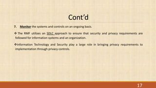 Cont’d
7. Monitor the systems and controls on an ongoing basis.
 The RMF utilizes an SDLC approach to ensure that security and privacy requirements are
followed for information systems and an organization.
Information Technology and Security play a large role in bringing privacy requirements to
implementation through privacy controls.
17
 
