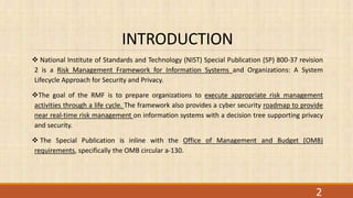 INTRODUCTION
 National Institute of Standards and Technology (NIST) Special Publication (SP) 800-37 revision
2 is a Risk Management Framework for Information Systems and Organizations: A System
Lifecycle Approach for Security and Privacy.
The goal of the RMF is to prepare organizations to execute appropriate risk management
activities through a life cycle. The framework also provides a cyber security roadmap to provide
near real-time risk management on information systems with a decision tree supporting privacy
and security.
 The Special Publication is inline with the Office of Management and Budget (OMB)
requirements, specifically the OMB circular a-130.
2
 