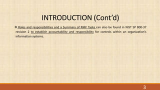 INTRODUCTION (Cont’d)
 Roles and responsibilities and a Summary of RMF Tasks can also be found in NIST SP 800-37
revision 2 to establish accountability and responsibility for controls within an organization’s
information systems.
3
 
