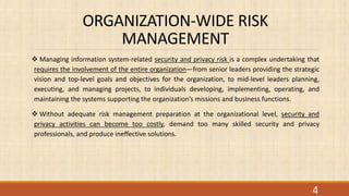 ORGANIZATION-WIDE RISK
MANAGEMENT
 Managing information system-related security and privacy risk is a complex undertaking that
requires the involvement of the entire organization—from senior leaders providing the strategic
vision and top-level goals and objectives for the organization, to mid-level leaders planning,
executing, and managing projects, to individuals developing, implementing, operating, and
maintaining the systems supporting the organization’s missions and business functions.
 Without adequate risk management preparation at the organizational level, security and
privacy activities can become too costly, demand too many skilled security and privacy
professionals, and produce ineffective solutions.
4
 