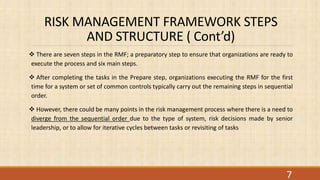 RISK MANAGEMENT FRAMEWORK STEPS
AND STRUCTURE ( Cont’d)
 There are seven steps in the RMF; a preparatory step to ensure that organizations are ready to
execute the process and six main steps.
 After completing the tasks in the Prepare step, organizations executing the RMF for the first
time for a system or set of common controls typically carry out the remaining steps in sequential
order.
 However, there could be many points in the risk management process where there is a need to
diverge from the sequential order due to the type of system, risk decisions made by senior
leadership, or to allow for iterative cycles between tasks or revisiting of tasks
7
 
