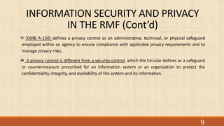 INFORMATION SECURITY AND PRIVACY
IN THE RMF (Cont’d)
 [OMB A-130] defines a privacy control as an administrative, technical, or physical safeguard
employed within an agency to ensure compliance with applicable privacy requirements and to
manage privacy risks.
 A privacy control is different from a security control, which the Circular defines as a safeguard
or countermeasure prescribed for an information system or an organization to protect the
confidentiality, integrity, and availability of the system and its information.
9
 