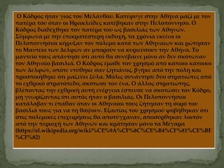 Ο Κόδρος ήταν γιος του Μελάνθου. Κατέφυγε στην Αθήνα μαζί με τον
πατέρα του όταν οι Ηρακλείδες κατέβηκαν στην Πελοπόννησο. Ο
Κόδρος διαδέχθηκε τον πατέρα του ως βασιλιάς των Αθηνών.
Σύμφωνα με την επικρατέστερη εκδοχή, τα χρόνια εκείνα οι
Πελοποννήσιοι κήρυξαν τον πόλεμο κατά των Αθηναίων και ρώτησαν
το Μαντείο των Δελφών αν μπορούν να κυριεύσουν την Αθήνα. Το
μαντείο τους απάντησε ότι αυτό θα συνέβαινε μόνο αν δεν σκότωναν
τον Αθηναίο βασιλιά. Ο Κόδρος έμαθε τον χρησμό από κάποιο κάτοικο
των Δελφών, οπότε ντύθηκε σαν ζητιάνος, βγήκε από την πόλη και
προσποιήθηκε ότι μαζεύει ξύλα. Μόλις συνάντησε δύο στρατιώτες από
το εχθρικό στρατόπεδο, σκότωσε τον ένα. Ο άλλος στρατιώτης,
βλέποντας την εχθρική αυτή ενέργεια έσπευσε να σκοτώσει τον Κόδρο,
μη γνωρίζοντας ότι αυτός ήταν ο βασιλιάς. Οι Πελοποννήσιοι
κατάλαβαν τι έπαθαν όταν οι Αθηναίοι τους ζήτησαν τη σορό του
βασιλιά τους για να τη θάψουν. Εξαιτίας του χρησμού φοβήθηκαν ότι
στις πολεμικές επιχειρήσεις θα αποτύγχαναν, αποσύρθηκαν λοιπόν
από την περιοχή των Αθηνών και κράτησαν μόνο τα Μέγαρα
(https://el.wikipedia.org/wiki/%CE%9A%CF%8C%CE%B4%CF%81%CE%BF
%CF%82)
 