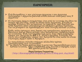  Οι 6 θεσμοθέτες + τον επώνυμο άρχοντα + τον άρχοντα
πολέμαρχο + άρχοντα βασιλιά αποτελούσαν όλοι μαζί τους 9
άρχοντες
 Ο επώνυμος άρχων ονομάστηκε έτσι από το γεγονός ότι έδινε το
όνομά του στο έτος, κατά το οποίο ήταν άρχοντας. Επειδή οι
αρχαίοι Έλληνες δεν μετρούσαν τα χρόνια σε προ Χριστού και
μετά Χριστόν, ήταν αναγκασμένοι να βρουν άλλους τρόπους,
για να μπορούν να προσδιορίζουν πότε συνέβη κάποιο γεγονός.
Κάθε πόλη έφτιαχνε τους δικούς της καταλόγους αρχόντων ή
βασιλέων και με βάση αυτούς τους καταλόγους χρονολογούσε
τα γεγονότα. Έτσι για παράδειγμα εμείς λέμε ότι ο Σοφοκλής
νίκησε τον Αισχύλο το 468 π.Χ., αλλά ο αρχαίος Έλληνας θα
έλεγε ότι ο Σοφοκλής νίκησε τον Αισχύλο το έτος κατά το οποίο
επώνυμος άρχων ήταν ο Αψεφίων.
Σε πανελλήνιο επίπεδο υπήρχαν άλλοι δύο τρόποι
χρονολόγησης των γεγονότων:
1) με βάση το πόσα χρόνια πριν ή μετά τον Τρωικό Πόλεμο έγινε
κάποιο γεγονός. Έτσι ο Ηρόδοτος μας λέει ότι ο Όμηρος έζησε
400 χρόνια μετά τα Τρωικά.
Πηγή Σταύρος Γκιργκένης
( http://diavatagirgenis.blogspot.gr/2012/11/blog-post_1643.html)
 