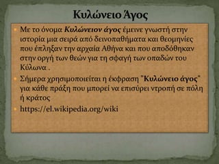  Με το όνομα Κυλώνειον άγος έμεινε γνωστή στην
ιστορία μια σειρά από δεινοπαθήματα και θεομηνίες
που έπληξαν την αρχαία Αθήνα και που αποδόθηκαν
στην οργή των θεών για τη σφαγή των οπαδών του
Κύλωνα .
 Σήμερα χρησιμοποιείται η έκφραση "Κυλώνειο άγος"
για κάθε πράξη που μπορεί να επισύρει ντροπή σε πόλη
ή κράτος
 https://el.wikipedia.org/wiki
 