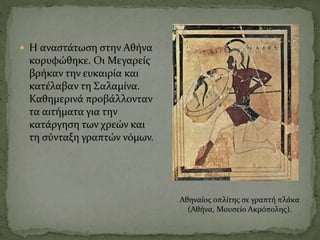  Η αναστάτωση στην Αθήνα
κορυφώθηκε. Οι Μεγαρείς
βρήκαν την ευκαιρία και
κατέλαβαν τη Σαλαμίνα.
Καθημερινά προβάλλονταν
τα αιτήματα για την
κατάργηση των χρεών και
τη σύνταξη γραπτών νόμων.
Αθηναίος οπλίτης σε γραπτή πλάκα
(Αθήνα, Μουσείο Ακρόπολης).
 