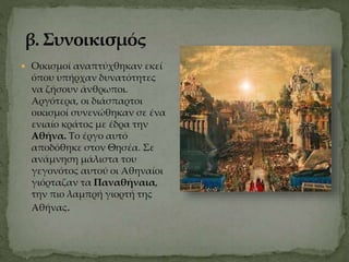  Οικισμοί αναπτύχθηκαν εκεί
όπου υπήρχαν δυνατότητες
να ζήσουν άνθρωποι.
Αργότερα, οι διάσπαρτοι
οικισμοί συνενώθηκαν σε ένα
ενιαίο κράτος με έδρα την
Αθήνα. Το έργο αυτό
αποδόθηκε στον Θησέα. Σε
ανάμνηση μάλιστα του
γεγονότος αυτού οι Αθηναίοι
γιόρταζαν τα Παναθήναια,
την πιο λαμπρή γιορτή της
Αθήνας.
 