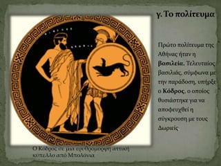 γ. Το πολίτευμα
Πρώτο πολίτευμα της
Αθήνας ήταν η
βασιλεία. Τελευταίος
βασιλιάς, σύμφωνα με
την παράδοση, υπήρξε
ο Κόδρος, ο οποίος
θυσιάστηκε για να
αποφευχθεί η
σύγκρουση με τους
Δωριείς.
Ο Κόδρος σε μια ερυθρόμορφη αττική
κύπελλο από Μπολόνια
 