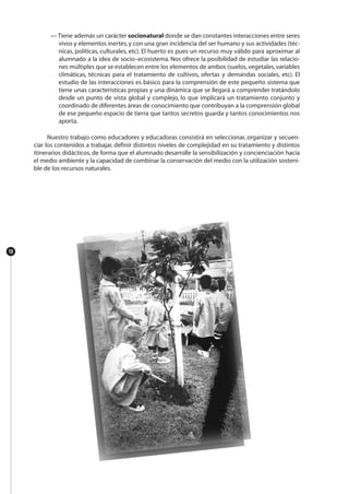 — Tiene además un carácter socionatural donde se dan constantes interacciones entre seres
vivos y elementos inertes,y con una gran incidencia del ser humano y sus actividades (téc-
nicas, políticas, culturales, etc). El huerto es pues un recurso muy válido para aproximar al
alumnado a la idea de socio–ecosistema. Nos ofrece la posibilidad de estudiar las relacio-
nes múltiples que se establecen entre los elementos de ambos (suelos,vegetales,variables
climáticas, técnicas para el tratamiento de cultivos, ofertas y demandas sociales, etc). El
estudio de las interacciones es básico para la comprensión de este pequeño sistema que
tiene unas características propias y una dinámica que se llegará a comprender tratándolo
desde un punto de vista global y complejo, lo que implicará un tratamiento conjunto y
coordinado de diferentes áreas de conocimiento que contribuyan a la comprensión global
de ese pequeño espacio de tierra que tantos secretos guarda y tantos conocimientos nos
aporta.
Nuestro trabajo como educadores y educadoras consistirá en seleccionar, organizar y secuen-
ciar los contenidos a trabajar, definir distintos niveles de complejidad en su tratamiento y distintos
itinerarios didácticos, de forma que el alumnado desarrolle la sensibilización y concienciación hacia
el medio ambiente y la capacidad de combinar la conservación del medio con la utilización sosteni-
ble de los recursos naturales.
10
 