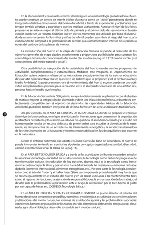 En la etapa infantil y en aquellos centros donde siguen una metodología globalizadora el huer-
to puede constituir un centro de interés o bien plantearse como un “txoko” permanente donde se
integren las distintas dimensiones del desarrollo infantil, a través de experiencias y actividades que
tengan sentido afectivo y cognitivo y que les implique activamente. Aunque el nivel de las fichas
propuestas se adecue mejor al último ciclo de primaria y al primer ciclo de secundaria, el huerto
escolar puede ser un recurso didáctico que en ciertos momentos sea utilizado por todo el alumna-
do de un mismo centro. Así los niños y niñas de infantil pueden contribuir al riego del huerto, a la
elaboración del compost, a la germinación de semillas o a la ornamentación interior de la escuela a
través del cuidado de las plantas de interior.
La introducción del huerto en la etapa de Educación Primaria responde al desarrollo de los
objetivos generales de etapa citados anteriormente y proporciona posibilidades para construir los
aprendizajes del área de conocimiento del medio (Ver cuadro en pag. nº 13 “El huerto escolar y el
conocimiento del medio natural y social”).
Otra posibilidad de integración de las actividades del huerto escolar son los programas de
actividades complementarios y extraescolares. Mediante este Programa el Departamento de
Educación quiere potenciar el uso de las instalaciones y equipamientos de los centros educativos
después del horario lectivo. Puesto que entre los ámbitos que se proponen está el de“Naturaleza y
Medio Ambiente”, la puesta en marcha y el mantenimiento del huerto escolar puede ser una acti-
vidad complementaria propicia para la creación entre el alumnado voluntario de una actitud res-
petuosa hacia el medio que le rodea.
En la Educación Secundaria Obligatoria, aunque tradicionalmente se planteaba con el objetivo
de motivar, mejorar la integración del alumnado y darle una iniciación profesional, el huerto es per-
fectamente compatible con el objetivo de desarrollar las capacidades básicas de la Educación
Ambiental, pudiendo también integrarse de diversas formas en las áreas curriculares tradicionales.
Así, por ejemplo, en el ÁREA DE CIENCIAS DE LA NATURALEZA, donde se propone el enfoque
sistémico de la naturaleza, en el que se enfatizan las interacciones que determinan la organización
o estructura del sistema y los cambios o estados de equilibrio,el acondicionamiento y el estudio del
huerto escolar resulta un recurso didáctico de primer orden para estudiar la diversidad de la natu-
raleza, los componentes de un ecosistema, las transferencias energéticas, la acción transformadora
de los seres humanos en la naturaleza y nuestra responsabilidad en los desequilibrios que ocurren
en la naturaleza.
Desde el enfoque sistémico que aporta el Diseño Curricular Base de Secundaria, el huerto se
puede interpretar teniendo en cuenta los siguientes conceptos organizadores: unidad, diversidad,
cambio e interacciones (Ver la trama de la pag. 11).
En el ÁREA DE TECNOLOGÍA BÁSICA y a través de las actividades del huerto se pueden estudiar
las relaciones tecnología–sociedad en sus dos sentidos, la tecnología como factor de progreso o de
transformación cultural (introducción de los tractores, abonos, etc.), o la tecnología como herra-
mienta controlada por la élites y por lo tanto fuera del alcance de las decisiones autónomas de la ciu-
dadanía (comercio internacional, alimentos transgénicos, etc.).Por otra parte la Tecnología, conside-
rada como el arte del“hacer”y el“saber hacer”,tiene un componente procedimental muy fuerte que
se plasma igualmente en el estudio del huerto y en las tareas asociadas a su mantenimiento, tales
como el reparto de funciones, la asunción de responsabilidades, la estructuración de los trabajos, el
desafío ante lo problemático, la prevención ante el riesgo, la satisfacción por lo bien hecho, el gusto
por ser capaz de hacer, etc. (DCB/ESO;Tecnología Básica.)
En el ÁREA DE CIENCIAS SOCIALES, GEOGRAFÍA E HISTORIA se puede abordar el estudio del
huerto desde una perspectiva geográfica, económica y sociológica, estudiando las transformaciones
y utilizaciones del medio natural, los sistemas de explotación agraria y las problemáticas asociadas:
excedentes,hambre,degradación de los suelos,etc.y las alternativas al desarrollo desigual:eco–desa-
rrollo, agricultura biológica, desarrollo sostenible en el mundo rural, etc.
12
 