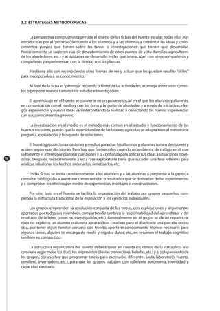16
3.2. ESTRATEGIAS METODOLÓGICAS
La perspectiva constructivista preside el diseño de las fichas del huerto escolar, todas ellas son
introducidas por el “petirrojo” invitando a los alumnos y a las alumnas a comentar las ideas y cono-
cimientos previos que tienen sobre las tareas o investigaciones que tienen que desarrollar.
Posteriormente se sugieren vías de descubrimiento de otros puntos de vista (familias, agricultores
de los alrededores, etc.) y actividades de desarrollo en las que interactúan con otros compañeros y
compañeras y experimentan con la tierra o con las plantas.
Mediante ello van reconociendo otras formas de ver y actuar que les pueden resultar “útiles”
para incorporarlas a su conocimiento.
Al final de la ficha el“petirrojo”recuerda o sintetiza las actividades, aconseja sobre usos correc-
tos o propone nuevos caminos de estudio e investigación.
El aprendizaje en el huerto se convierte en un proceso social en el que los alumnos y alumnas,
en comunicación con el medio y con los otros y la gente de alrededor, y a través de iniciativas, ries-
gos,experiencias y nuevas ideas van interpretando la realidad y conectando las nuevas experiencias
con sus conocimientos previos.
La investigación en el medio es el método más común en el estudio y funcionamiento de los
huertos escolares,puesto que la incertidumbre de las labores agrícolas se adapta bien al método de
pregunta, exploración y búsqueda de soluciones.
El huerto proporciona ocasiones y medios para que los alumnos y alumnas tomen decisiones y
actúen según esas decisiones. Pero hay que favorecerlos creando un ambiente de trabajo en el que
se fomente el interés por plantear cuestiones y la confianza para aplicar sus ideas a situaciones nove-
dosas. Después, necesariamente, a esta fase exploratoria tiene que suceder una fase reflexiva para
analizar, relacionar los hechos, ordenarlos, sintetizarlos, etc.
En las fichas se invita constantemente a los alumnos y a las alumnas a preguntar a la gente, a
consultar bibliografía,a aventurar consecuencias o resultados que se derivarían de los experimentos
y a comprobar los efectos por medio de experiencias, montajes o construcciones.
Por otro lado en el huerto se facilita la organización del trabajo por grupos pequeños, rom-
piendo la estructura tradicional de la exposición y los ejercicios individuales.
Los grupos emprenden la resolución conjunta de las tareas, con explicaciones y argumentos
aportados por todos sus miembros, compartiendo también la responsabilidad del aprendizaje y del
resultado de la labor (cosecha, investigación, etc.). Generalmente en el grupo se da un reparto de
roles no explícito, un alumno o alumna aporta ideas creativas para el diseño de una parcela, otro u
otra, por tener algún familiar cercano con huerto, aporta el conocimiento técnico necesario para
algunas tareas, alguien se encarga de medir y registra datos, etc., en resumen el trabajo cognitivo
también es compartido.
La estructura organizativa del huerto deberá tener en cuenta los ritmos de la naturaleza (no
conviene regar todos los días),los imprevistos (lluvias torrenciales,heladas,etc.) y el solapamiento de
los grupos, por eso hay que programar tareas para escenarios diferentes (aula, laboratorio, huerto,
semillero, invernadero, etc.), para que los grupos trabajen con suficiente autonomía, movilidad y
capacidad decisoria.
 